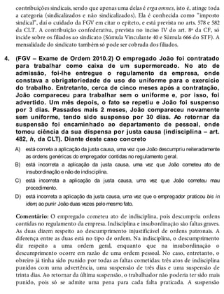 4.
A)
B)
C)
D)
contribuições sindicais, sendo que apenas uma delas é erga omnes, isto é, atinge toda
a categoria (sindicalizados e não sindicalizados). Ela é conhecida como “imposto
sindical”, daí o cuidado da FGV em citar o epíteto, e está prevista no arts. 578 e 582
da CLT. A contribuição confederativa, prevista no inciso IV do art. 8º da CF, só
incide sobre os filiados ao sindicato (Súmula Vinculante 40 e Súmula 666 do STF). A
mensalidade do sindicato também só pode ser cobrada dos filiados.
(FGV – Exame de Ordem 2010.2) O empregado João foi contratado
para trabalhar como caixa de um supermercado. No ato de
admissão, foi-lhe entregue o regulamento da empresa, onde
constava a obrigatoriedade do uso do uniforme para o exercício
do trabalho. Entretanto, cerca de cinco meses após a contratação,
João compareceu para trabalhar sem o uniforme e, por isso, foi
advertido. Um mês depois, o fato se repetiu e João foi suspenso
por 3 dias. Passados mais 2 meses, João compareceu novamente
sem uniforme, tendo sido suspenso por 30 dias. Ao retornar da
suspensão foi encaminhado ao departamento de pessoal, onde
tomou ciência da sua dispensa por justa causa (indisciplina – art.
482, h, da CLT). Diante deste caso concreto
está correta a aplicação da justa causa, uma vez que João descumpriu reiteradamente
as ordens genéricas do empregador contidas no regulamento geral.
está incorreta a aplicação da justa causa, uma vez que João cometeu ato de
insubordinação e não de indisciplina.
está incorreta a aplicação da justa causa, uma vez que João cometeu mau
procedimento.
está incorreta a aplicação da justa causa, uma vez que o empregador praticou bis in
idem, ao punir João duas vezes pelo mesmo fato.
Comentário: O empregado cometeu ato de indisciplina, pois descumpriu ordens
contidas no regulamento da empresa. Indisciplina e insubordinação são faltas graves.
As duas dizem respeito ao descumprimento injustificável de ordens patronais. A
diferença entre as duas está no tipo de ordem. Na indisciplina, o descumprimento
diz respeito a uma ordem geral, enquanto que na insubordinação o
descumprimento ocorre em razão de uma ordem pessoal. No caso, entretanto, o
obreiro já tinha sido punido por todas as faltas cometidas: três atos de indisciplina
punidos com uma advertência, uma suspensão de três dias e uma suspensão de
trinta dias. Ao retornar da última suspensão, o trabalhador não poderia ter sido mais
punido, pois só se admite uma pena para cada falta praticada. A suspensão
 