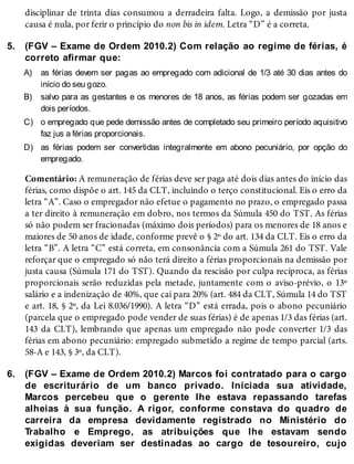 5.
A)
B)
C)
D)
6.
disciplinar de trinta dias consumou a derradeira falta. Logo, a demissão por justa
causa é nula, por ferir o princípio do non bis in idem. Letra “D” é a correta.
(FGV – Exame de Ordem 2010.2) Com relação ao regime de férias, é
correto afirmar que:
as férias devem ser pagas ao empregado com adicional de 1/3 até 30 dias antes do
início do seu gozo.
salvo para as gestantes e os menores de 18 anos, as férias podem ser gozadas em
dois períodos.
o empregado que pede demissão antes de completado seu primeiro período aquisitivo
faz jus a férias proporcionais.
as férias podem ser convertidas integralmente em abono pecuniário, por opção do
empregado.
Comentário: A remuneração de férias deve ser paga até dois dias antes do início das
férias, como dispõe o art. 145 da CLT, incluindo o terço constitucional. Eis o erro da
letra “A”. Caso o empregador não efetue o pagamento no prazo, o empregado passa
a ter direito à remuneração em dobro, nos termos da Súmula 450 do TST. As férias
só não podem ser fracionadas (máximo dois períodos) para os menores de 18 anos e
maiores de 50 anos de idade, conforme prevê o § 2º do art. 134 da CLT. Eis o erro da
letra “B”. A letra “C” está correta, em consonância com a Súmula 261 do TST. Vale
reforçar que o empregado só não terá direito a férias proporcionais na demissão por
justa causa (Súmula 171 do TST). Quando da rescisão por culpa recíproca, as férias
proporcionais serão reduzidas pela metade, juntamente com o aviso-prévio, o 13º
salário e a indenização de 40%, que cai para 20% (art. 484 da CLT, Súmula 14 do TST
e art. 18, § 2º, da Lei 8.036/1990). A letra “D” está errada, pois o abono pecuniário
(parcela que o empregado pode vender de suas férias) é de apenas 1/3 das férias (art.
143 da CLT), lembrando que apenas um empregado não pode converter 1/3 das
férias em abono pecuniário: empregado submetido a regime de tempo parcial (arts.
58-A e 143, § 3º, da CLT).
(FGV – Exame de Ordem 2010.2) Marcos foi contratado para o cargo
de escriturário de um banco privado. Iniciada sua atividade,
Marcos percebeu que o gerente lhe estava repassando tarefas
alheias à sua função. A rigor, conforme constava do quadro de
carreira da empresa devidamente registrado no Ministério do
Trabalho e Emprego, as atribuições que lhe estavam sendo
exigidas deveriam ser destinadas ao cargo de tesoureiro, cujo
 