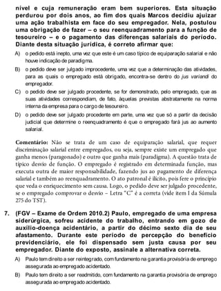 A)
B)
C)
D)
7.
A)
B)
nível e cuja remuneração eram bem superiores. Esta situação
perdurou por dois anos, ao fim dos quais Marcos decidiu ajuizar
uma ação trabalhista em face do seu empregador. Nela, postulou
uma obrigação de fazer – o seu reenquadramento para a função de
tesoureiro – e o pagamento das diferenças salariais do período.
Diante desta situação jurídica, é correto afirmar que:
o pedido está inepto, uma vez que este é um caso típico de equiparação salarial e não
houve indicação de paradigma.
o pedido deve ser julgado improcedente, uma vez que a determinação das atividades,
para as quais o empregado está obrigado, encontra-se dentro do jus variandi do
empregador.
o pedido deve ser julgado procedente, se for demonstrado, pelo empregado, que as
suas atividades correspondiam, de fato, àquelas previstas abstratamente na norma
interna da empresa para o cargo de tesoureiro.
o pedido deve ser julgado procedente em parte, uma vez que só a partir da decisão
judicial que determine o reenquadramento é que o empregado fará jus ao aumento
salarial.
Comentário: Não se trata de um caso de equiparação salarial, que requer
discriminação salarial entre empregados, ou seja, sempre existe um empregado que
ganha menos (paragonado) e outro que ganha mais (paradigma). A questão trata de
típico desvio de função. O empregado é registrado em determinada função, mas
executa outra de maior responsabilidade, fazendo jus ao pagamento de diferença
salarial e também ao reenquadramento. O ato patronal é ilícito, pois fere o princípio
que veda o enriquecimento sem causa. Logo, o pedido deve ser julgado procedente,
se o empregado comprovar o desvio – Letra “C” é a correta (vide item I da Súmula
275 do TST).
(FGV – Exame de Ordem 2010.2) Paulo, empregado de uma empresa
siderúrgica, sofreu acidente do trabalho, entrando em gozo de
auxílio-doença acidentário, a partir do décimo sexto dia de seu
afastamento. Durante este período de percepção do benefício
previdenciário, ele foi dispensado sem justa causa por seu
empregador. Diante do exposto, assinale a alternativa correta.
Paulo tem direito a ser reintegrado, com fundamento na garantia provisória de emprego
assegurada ao empregado acidentado.
Paulo tem direito a ser readmitido, com fundamento na garantia provisória de emprego
assegurada ao empregado acidentado.
 