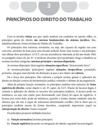 a)
b)
3
PRINCÍPIOS DO DIREITO DO TRABALHO
Com as devidas vênias aos que ainda insistem em caminhar na oposta trilha, os
princípios gerais do direito são normas fundamentais do sistema jurídico. São,
indubitavelmente, fontes formais do Direito do Trabalho.
Os princípios têm natureza normativa, ou seja, são capazes de regular um caso
concreto, servindo de base para uma decisão judicial. Entre uma norma e um princípio,
este último deve prevalecer. A CLT, em sua ascendência visionária, já diz isso desde 1943,
no parágrafo único do art. 8º. A moderna doutrina (pós-positivista) chega a classificar as
normas em duas categorias: normas-princípio e normas-disposição.
As normas-disposição (leis) regulam situações específicas, “descrevendo fatos”.
As normas-princípio (princípios) regulam situações inespecíficas, possuindo,
portanto, um grau mais elevado de abstração, já que o seu objeto são valores.
Eis a força dos princípios. Eles valoram a própria norma, guiam o aplicador do
direito na direção correta da interpretação jurídica, evitando o abismo da incongruência.
Além da própria função normativa, os princípios também têm natureza de fonte
supletiva do direito, como dispõe o art. 8º, caput, da CLT. Diante de lacunas legais, é
comum o aplicador do direito se socorrer dos princípios jurídicos. A lacuna pode ser
extrínseca, ou seja, não existir, para determinado caso (fato), lei capaz de regulá-lo. A
lacuna, por outro lado, pode ser intrínseca, quando o jurista, mesmo existindo uma lei,
observa que ela não é capaz de solucionar determinado conflito. Daí se dizer que os
princípios também atuam de forma descritiva, cumprindo importante papel na
interpretação do direito. Vamos resumir?
Os princípios possuem múltiplas funções:
Função normativa (normas-princípio).
Função supletiva (atuando na integração do direito, suprindo lacunas legais).
 