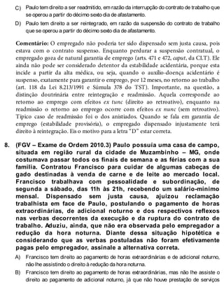 C)
D)
8.
A)
B)
Paulo tem direito a ser readmitido, em razão da interrupção do contrato de trabalho que
se operou a partir do décimo sexto dia de afastamento.
Paulo tem direito a ser reintegrado, em razão da suspensão do contrato de trabalho
que se operou a partir do décimo sexto dia de afastamento.
Comentário: O empregado não poderia ter sido dispensado sem justa causa, pois
estava com o contrato suspenso. Enquanto perdurar a suspensão contratual, o
empregado goza de natural garantia de emprego (arts. 471 e 472, caput, da CLT). Ele
ainda não pode ser considerado detentor da estabilidade acidentária, porque esta
incide a partir da alta médica, ou seja, quando o auxílio-doença acidentário é
suspenso, exatamente para garantir o emprego, por 12 meses, no retorno ao trabalho
(art. 118 da Lei 8.213/1991 e Súmula 378 do TST). Importante, na questão, a
distinção doutrinária entre reintegração e readmissão. Aquela corresponde ao
retorno ao emprego com efeitos ex tunc (direito ao retroativo), enquanto na
readmissão o retorno ao emprego ocorre com efeitos ex nunc (sem retroativo).
Típico caso de readmissão foi o dos anistiados. Quando se fala em garantia de
emprego (estabilidade provisória), o empregado dispensado injustamente terá
direito à reintegração. Eis o motivo para a letra “D” estar correta.
(FGV – Exame de Ordem 2010.3) Paulo possuía uma casa de campo,
situada em região rural da cidade de Muzambinho – MG, onde
costumava passar todos os finais de semana e as férias com a sua
família. Contratou Francisco para cuidar de algumas cabeças de
gado destinadas à venda de carne e de leite ao mercado local.
Francisco trabalhava com pessoalidade e subordinação, de
segunda a sábado, das 11h às 21h, recebendo um salário-mínimo
mensal. Dispensado sem justa causa, ajuizou reclamação
trabalhista em face de Paulo, postulando o pagamento de horas
extraordinárias, de adicional noturno e dos respectivos reflexos
nas verbas decorrentes da execução e da ruptura do contrato de
trabalho. Aduziu, ainda, que não era observada pelo empregador a
redução da hora noturna. Diante dessa situação hipotética e
considerando que as verbas postuladas não foram efetivamente
pagas pelo empregador, assinale a alternativa correta.
Francisco tem direito ao pagamento de horas extraordinárias e de adicional noturno,
não lhe assistindo o direito à redução da hora noturna.
Francisco tem direito ao pagamento de horas extraordinárias, mas não lhe assiste o
direito ao pagamento de adicional noturno, já que não houve prestação de serviços
 