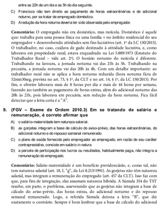 C)
D)
9.
A)
B)
C)
D)
entre as 22h de um dia e as 5h do dia seguinte.
Francisco não tem direito ao pagamento de horas extraordinárias e de adicional
noturno, por se tratar de empregado doméstico.
Aredução da hora noturna deveria ter sido observada pelo empregador.
Comentário: O empregado não era doméstico, mas rurícola. Doméstico é aquele
que: trabalha para uma pessoa física ou uma família + no âmbito residencial do seu
empregador + desenvolvendo atividades sem fins lucrativos (art. 1º da LC 150/2015).
O trabalhador, no caso, cuidava de gado destinado à atividade lucrativa, e, como
laborava em propriedade rural, estava enquadrado na Lei 5.889/1973 (Estatuto do
Trabalhador Rural – vide art. 2º). O horário noturno do rurícola é diferente.
Trabalhando na lavoura, a jornada noturna vai das 21h às 5h. Trabalhando na
pecuária, a jornada noturna vai das 20h às 4h. Com um detalhe importante: ao
trabalhador rural não se aplica a hora noturna reduzida (hora noturna ficta de
52min30seg, prevista no art. 73, § 1º, da CLT e no art. 14, § 1º, da LC 150/2015). Por
fim, o obreiro laborava mais de 8 horas por dia e mais de 44 horas por semana,
fazendo jus também ao pagamento de horas extras, além do adicional noturno das
20h às 21h, pois laborava em pecuária, sem redução da hora noturna. Fica fácil
detectar que a letra certa é a “A”.
(FGV – Exame de Ordem 2010.3) Em se tratando de salário e
remuneração, é correto afirmar que
o salário-maternidade tem natureza salarial.
as gorjetas integram a base de cálculo do aviso-prévio, das horas extraordinárias, do
adicional noturno e do repouso semanal remunerado.
o plano de saúde fornecido pelo empregador ao empregado, em razão de seu caráter
contraprestativo, consiste em salário in natura.
a parcela de participação nos lucros ou resultados, habitualmente paga, não integra a
remuneração do empregado.
Comentário: Salário-maternidade é um benefício previdenciário, e, como tal, não
tem natureza salarial (art. 18, I, “g”, da Lei 8.213/1991). As gorjetas não têm natureza
salarial, mas integram a remuneração do empregado (art. 457 da CLT). Isso faz com
que, para fins de integração, elas assumam natureza híbrida. A Súmula 354 do TST
resolve, em parte, o problema, asseverando que as gorjetas não integram a base de
cálculo do aviso-prévio, das horas extras, do adicional noturno e do repouso
semanal remunerado. Logo, a referida Súmula detona a letra “B”, que diz
exatamente o contrário. Sempre é bom lembrar que a base de cálculo do adicional
 