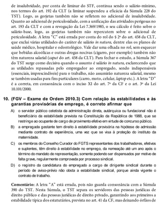 10.
A)
B)
C)
D)
de insalubridade, por conta de liminar do STF, continua sendo o salário-mínimo,
nos termos do art. 192 da CLT (a liminar suspendeu a eficácia da Súmula 228 do
TST). Logo, as gorjetas também não se refletem no adicional de insalubridade.
Quanto ao adicional de periculosidade, com a unificação das atividades perigosas no
art. 193 da CLT e com a revogação da Lei 7.369/1985, o seu cálculo é feito sobre o
salário-base, logo, as gorjetas também não repercutem sobre o adicional de
periculosidade. A letra “C” está errada por conta do rol do § 2º do art. 458 da CLT,
que exclui várias utilidades do caráter de salário in natura, dentre elas os planos de
saúde médico, hospitalar e odontológico. Vale dar uma olhada no rol, sem esquecer
que bebidas alcoólicas e outras drogas nocivas (cigarro, por exemplo) também não
têm natureza salarial (caput do art. 458 da CLT). Para fechar o estudo, a Súmula 367
do TST surge como decisiva quando o assunto é salário in natura, esclarecendo que
as utilidades repassadas pelo empregador ao empregado, sendo indispensáveis
(essenciais, imprescindíveis) para o trabalho, não assumirão natureza salarial, mesmo
se também usadas para fins particulares (carro, moto, celular, laptop etc.). A letra “D”
é a correta, em consonância com o inciso XI do art. 7º da CF e o art. 3º da Lei
10.101/2000.
(FGV – Exame de Ordem 2010.3) Com relação às estabilidades e às
garantias provisórias de emprego, é correto afirmar que
o servidor público celetista da administração direta, autárquica ou fundacional não é
beneficiário da estabilidade prevista na Constituição da República de 1988, que se
restringe ao ocupante de cargo de provimento efetivo em virtude de concurso público.
a empregada gestante tem direito à estabilidade provisória na hipótese de admissão
mediante contrato de experiência, uma vez que se visa à proteção do instituto da
maternidade.
os membros do Conselho Curador do FGTS representantes dos trabalhadores, efetivos
e suplentes, têm direito à estabilidade no emprego, da nomeação até um ano após o
término do mandato de representação, somente podendo ser dispensados por motivo de
falta grave, regularmente comprovada por processo sindical.
o registro da candidatura do empregado a cargo de dirigente sindical durante o
período de aviso-prévio não obsta a estabilidade sindical, porque ainda vigente o
contrato de trabalho.
Comentário: A letra “A” está errada, pois não guarda consonância com a Súmula
390 do TST. Nesta Súmula, o TST separa os servidores das pessoas jurídicas de
direito público e das pessoas jurídicas de direito privado, garantindo aos primeiros a
estabilidade típica dos estatutários, prevista no art. 41 da CF, mas deixando órfãos de
 