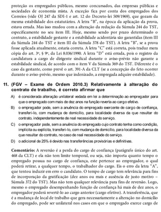 11.
A)
B)
C)
D)
proteção os empregados públicos, mesmo concursados, das empresas públicas e
sociedades de economia mista. A exceção fica por conta dos empregados dos
Correios (vide OJ 247 da SDI-1 e art. 12 do Decreto-lei 509/1969), que gozam da
mesma estabilidade dos estatutários. A letra “B”, na época da aplicação da prova,
estava errada. Mas isso mudou com a alteração da redação da Súmula 244 do TST,
especificamente no seu item III. Hoje, mesmo sendo por prazo determinado o
contrato, a estabilidade gestante e a estabilidade acidentária são garantidas (item III
da Súmula 244 do TST e item III da Súmula 378 do TST). A letra “B”, se a prova
fosse aplicada atualmente, estaria correta. A letra “C” está correta, pois traduz mera
cópia do art. 3º, § 9º, da Lei 8.036/1990. A letra “D” está errada, pois o registro da
candidatura a cargo de dirigente sindical durante o aviso-prévio não garante a
estabilidade sindical, de acordo com o item V da Súmula 369 do TST. Diferente é o
caso da gestante, como prevê o art. 391-A da CLT (se a concepção do feto ocorrer
durante o aviso-prévio, mesmo que indenizado, a empregada adquire estabilidade).
(FGV – Exame de Ordem 2010.3) Relativamente à alteração do
contrato de trabalho, é correto afirmar que
é considerada alteração unilateral vedada em lei a determinação ao empregador para
que o empregado com mais de dez anos na função reverta ao cargo efetivo.
o empregador pode, sem a anuência do empregado exercente de cargo de confiança,
transferi-lo, com mudança de domicílio, para localidade diversa da que resultar do
contrato, independentemente de real necessidade do serviço.
o empregador pode, sem a anuência do empregado cujo contrato tenha como condição,
implícita ou explícita, transferi-lo, com mudança de domicílio, para localidade diversa da
que resultar do contrato, no caso de real necessidade do serviço.
o adicional de 25% é devido nas transferências provisórias e definitivas.
Comentário: A reversão é a perda do cargo de confiança (parágrafo único do art.
468 da CLT) e ela não tem limite temporal, ou seja, não importa quanto tempo o
empregado possua no cargo de confiança, este pertence ao empregador, o qual
poderá retirar, a qualquer tempo, o trabalhador do cargo. Eis o erro da letra “A”,
que tentou induzir em erro o candidato. O tempo de cargo tem relevância para fins
de incorporação da gratificação (dez anos ou mais e ausência de justo motivo –
Súmula 372 do TST). Mas não tem qualquer relevância para fins de reversão. Logo,
mesmo o empregado desempenhando função de confiança há mais de dez anos, o
empregador poderá revertê-lo ao cargo anterior (cargo efetivo). A transferência, que
é a mudança de local de trabalho que gera necessariamente a alteração no domicílio
do empregado, pode ser unilateral nos casos em que o empregado exerce cargo de
 