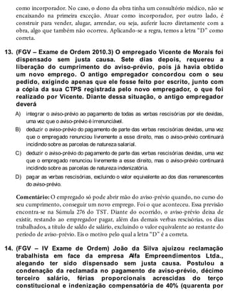 13.
A)
B)
C)
D)
14.
como incorporador. No caso, o dono da obra tinha um consultório médico, não se
encaixando na primeira exceção. Atuar como incorporador, por outro lado, é
construir para vender, alugar, arrendar, ou seja, auferir lucro diretamente com a
obra, algo que também não ocorreu. Aplicando-se a regra, temos a letra “D” como
correta.
(FGV – Exame de Ordem 2010.3) O empregado Vicente de Morais foi
dispensado sem justa causa. Sete dias depois, requereu a
liberação do cumprimento do aviso-prévio, pois já havia obtido
um novo emprego. O antigo empregador concordou com o seu
pedido, exigindo apenas que ele fosse feito por escrito, junto com
a cópia da sua CTPS registrada pelo novo empregador, o que foi
realizado por Vicente. Diante dessa situação, o antigo empregador
deverá
integrar o aviso-prévio ao pagamento de todas as verbas rescisórias por ele devidas,
uma vez que o aviso-prévio é irrenunciável.
deduzir o aviso-prévio do pagamento de parte das verbas rescisórias devidas, uma vez
que o empregado renunciou livremente a esse direito, mas o aviso-prévio continuará
incidindo sobre as parcelas de natureza salarial.
deduzir o aviso-prévio do pagamento de parte das verbas rescisórias devidas, uma vez
que o empregado renunciou livremente a esse direito, mas o aviso-prévio continuará
incidindo sobre as parcelas de natureza indenizatória.
pagar as verbas rescisórias, excluindo o valor equivalente ao dos dias remanescentes
do aviso-prévio.
Comentário: O empregado só pode abrir mão do aviso-prévio quando, no curso do
seu cumprimento, conseguir um novo emprego. Foi o que aconteceu. Essa previsão
encontra-se na Súmula 276 do TST. Diante do ocorrido, o aviso-prévio deixa de
existir, restando ao empregador pagar, além das demais verbas rescisórias, os dias
trabalhados, a título de saldo de salário, excluindo o valor equivalente ao restante do
período de aviso-prévio. Eis o motivo pelo qual a letra “D” é a correta.
(FGV – IV Exame de Ordem) João da Silva ajuizou reclamação
trabalhista em face da empresa Alfa Empreendimentos Ltda.,
alegando ter sido dispensado sem justa causa. Postulou a
condenação da reclamada no pagamento de aviso-prévio, décimo
terceiro salário, férias proporcionais acrescidas do terço
constitucional e indenização compensatória de 40% (quarenta por
 