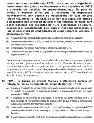 A)
B)
C)
D)
15.
A)
B)
C)
D)
cento) sobre os depósitos do FGTS, bem como na obrigação de
fornecimento das guias para levantamento dos depósitos do FGTS
e obtenção do benefício do seguro-desemprego. Na peça de
defesa, a empresa afirma que o reclamante foi dispensado
motivadamente, por desídia no desempenho de suas funções
(artigo 482, alínea “e”, da CLT), e que, por essa razão, não efetuou
o pagamento das verbas postuladas e não forneceu as guias para
a movimentação dos depósitos do FGTS e percepção do seguro-
desemprego. Considerando que, após a instrução processual, o
juiz se convenceu da configuração de culpa recíproca, assinale a
alternativa correta.
Aculpa recíproca é modalidade de resilição unilateral do contrato de trabalho.
O reclamante tem direito a 50% do valor do aviso-prévio, do décimo terceiro salário e
das férias proporcionais.
O reclamante não poderá movimentar a conta vinculada do FGTS.
O reclamante não tem direito ao pagamento de indenização compensatória sobre os
depósitos do FGTS.
Comentário: A culpa recíproca é uma modalidade rescisória exclusivamente judicial,
ou seja, apenas o juiz do trabalho pode decretá-la. Uma vez decretada, quatro
verbas rescisórias são reduzidas pela metade: o aviso-prévio indenizado, as férias
proporcionais, o 13º salário e a indenização por despedida arbitrária, que cai de 40%
para 20% sobre o FGTS. A previsão se encontra no art. 484 da CLT e na Súmula 14
do TST. A letra “B” é a correta.
(FGV – IV Exame de Ordem) Assinale a alternativa correta em
relação ao Fundo de Garantia do Tempo de Serviço – FGTS.
Durante a prestação do serviço militar obrigatório pelo empregado, ainda que se trate
de período de suspensão do contrato de trabalho, é devido o depósito em sua conta
vinculada do FGTS.
Na hipótese de falecimento do empregado, o saldo de sua conta vinculada do FGTS
deve ser pago ao representante legal do espólio, a fim de que proceda à partilha entre
todos os sucessores do trabalhador falecido.
Não é devido o pagamento de indenização compensatória sobre os depósitos do FGTS
quando o contrato de trabalho se extingue por força maior reconhecida pela Justiça do
Trabalho.
Aprescrição da pretensão relativa às parcelas remuneratórias não alcança o respectivo
 