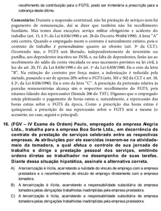 16.
A)
B)
C)
recolhimento da contribuição para o FGTS, posto ser trintenária a prescrição para a
cobrança deste último.
Comentário: Durante a suspensão contratual, não há prestação de serviços nem há
pagamento de remuneração, daí se dizer que também não há recolhimento
fundiário. Mas temos duas exceções: serviço militar obrigatório e acidente do
trabalho (art. 15, § 5º, da Lei 8.036/1990 e art. 28 do Decreto 99.684/1990). A letra “A”
está correta. Quando o empregado morre o contrato é naturalmente extinto, pois o
contrato de trabalho é personalíssimo quanto ao obreiro (art. 3º da CLT).
Ocorrendo isso, o FGTS será liberado, independentemente de inventário ou
partilha, aos dependentes inscritos no INSS, e, na falta de dependentes, farão jus ao
recebimento do saldo da conta vinculada os seus sucessores previstos na lei civil, à
luz do art. 20, IV, da Lei 8.036/1990 e do art. 1º da Lei 6.858/1980. Eis o erro da letra
“B”. Na extinção do contrato por força maior, a indenização é reduzida pela
metade, passando a ser de apenas 20% sobre o FGTS (arts. 501 e 502 da CLT e art. 18,
§ 2º, da Lei 8.036/1990). Eis o erro da letra “C”. A prescrição da pretensão relativa às
parcelas remuneratórias alcança sim o respectivo recolhimento do FGTS, pois
estamos falando das repercussões (Súmula 206 do TST). Digamos que o empregado
esteja pleiteando o pagamento de horas extras e, naturalmente, a repercussão das
horas extras sobre o FGTS da época. Como a prescrição das horas extras é
quinquenal, a prescrição de sua repercussão sobre o FGTS será a mesma (o
acessório, no caso, seguirá o principal).
(FGV – IV Exame de Ordem) Paulo, empregado da empresa Alegria
Ltda., trabalha para a empresa Boa Sorte Ltda., em decorrência de
contrato de prestação de serviços celebrado entre as respectivas
empresas. As atribuições por ele exercidas inserem-se na atividade-
meio da tomadora, a qual efetua o controle de sua jornada de
trabalho e dirige a prestação pessoal dos serviços, emitindo
ordens diretas ao trabalhador no desempenho de suas tarefas.
Diante dessa situação hipotética, assinale a alternativa correta.
Aterceirização é ilícita, acarretando a nulidade do vínculo de emprego com a empresa
prestadora e o reconhecimento do vínculo de emprego diretamente com a empresa
tomadora.
A terceirização é ilícita, acarretando a responsabilidade subsidiária da empresa
tomadora pelas obrigações trabalhistas inadimplidas pela empresa prestadora.
A terceirização é lícita, acarretando a responsabilidade subsidiária da empresa
tomadora pelas obrigações trabalhistas inadimplidas pela empresa prestadora.
 