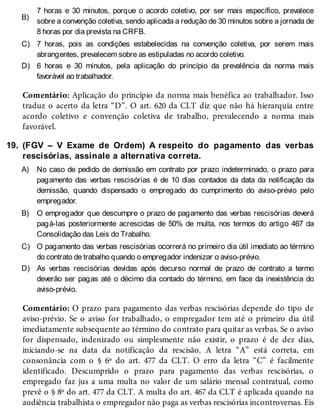 B)
C)
D)
19.
A)
B)
C)
D)
7 horas e 30 minutos, porque o acordo coletivo, por ser mais específico, prevalece
sobre a convenção coletiva, sendo aplicada a redução de 30 minutos sobre a jornada de
8 horas por dia prevista na CRFB.
7 horas, pois as condições estabelecidas na convenção coletiva, por serem mais
abrangentes, prevalecem sobre as estipuladas no acordo coletivo.
6 horas e 30 minutos, pela aplicação do princípio da prevalência da norma mais
favorável ao trabalhador.
Comentário: Aplicação do princípio da norma mais benéfica ao trabalhador. Isso
traduz o acerto da letra “D”. O art. 620 da CLT diz que não há hierarquia entre
acordo coletivo e convenção coletiva de trabalho, prevalecendo a norma mais
favorável.
(FGV – V Exame de Ordem) A respeito do pagamento das verbas
rescisórias, assinale a alternativa correta.
No caso de pedido de demissão em contrato por prazo indeterminado, o prazo para
pagamento das verbas rescisórias é de 10 dias contados da data da notificação da
demissão, quando dispensado o empregado do cumprimento do aviso-prévio pelo
empregador.
O empregador que descumpre o prazo de pagamento das verbas rescisórias deverá
pagá-las posteriormente acrescidas de 50% de multa, nos termos do artigo 467 da
Consolidação das Leis do Trabalho.
O pagamento das verbas rescisórias ocorrerá no primeiro dia útil imediato ao término
do contrato de trabalho quando o empregador indenizar o aviso-prévio.
As verbas rescisórias devidas após decurso normal de prazo de contrato a termo
deverão ser pagas até o décimo dia contado do término, em face da inexistência do
aviso-prévio.
Comentário: O prazo para pagamento das verbas rescisórias depende do tipo de
aviso-prévio. Se o aviso for trabalhado, o empregador tem até o primeiro dia útil
imediatamente subsequente ao término do contrato para quitar as verbas. Se o aviso
for dispensado, indenizado ou simplesmente não existir, o prazo é de dez dias,
iniciando-se na data da notificação da rescisão. A letra “A” está correta, em
consonância com o § 6º do art. 477 da CLT. O erro da letra “C” é facilmente
identificado. Descumprido o prazo para pagamento das verbas rescisórias, o
empregado faz jus a uma multa no valor de um salário mensal contratual, como
prevê o § 8º do art. 477 da CLT. A multa do art. 467 da CLT é aplicada quando na
audiência trabalhista o empregador não paga as verbas rescisórias incontroversas. Eis
 