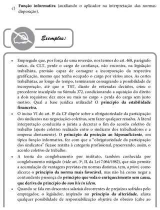 c)
•
•
•
•
Função informativa (auxiliando o aplicador na interpretação das normas-
disposição).
 Exemplos:
Empregado que, por força de uma reversão, nos termos do art. 468, parágrafo
único, da CLT, perde o cargo de confiança, não encontra, na legislação
trabalhista, previsão capaz de consagrar a incorporação da respectiva
gratificação, mesmo que tenha ocupado o cargo por vários anos. As cortes
trabalhistas, ao longo do tempo, terminaram consagrando a possibilidade de
incorporação, até que o TST, diante de reiteradas decisões, criou o
precedente insculpido na Súmula 372, condicionando a aquisição do direito
a dois requisitos: dez anos ou mais no cargo + perda do cargo sem justo
motivo. Qual a base jurídica utilizada? O princípio da estabilidade
financeira.
O inciso VI do art. 8º da CF dispõe sobre a obrigatoriedade da participação
dos sindicatos nas negociações coletivas, sem fazer qualquer ressalva. A literal
interpretação conduziria o jurista a decretar o fim do acordo coletivo de
trabalho (ajuste coletivo realizado entre o sindicato dos trabalhadores e a
empresa diretamente). O princípio da proteção ao hipossuficiente, em
típica função informativa, fez com que a “obrigatoriedade da participação
dos sindicatos” ficasse restrita à categoria profissional, preservando, assim, o
acordo coletivo de trabalho.
A teoria do conglobamento por instituto, também conhecida por
conglobamento mitigado (vide art. 3º, II, da Lei 7.064/1982), que não permite
a acumulação de vantagens previstas em normas distintas, tem, a priori, como
alicerce o princípio da norma mais favorável, mas não há como negar a
contundente presença do princípio que veda o enriquecimento sem causa,
que deriva do princípio do non bis in idem.
Quando se fala em descontos salariais decorrentes de prejuízos sofridos pelo
empregador, o legislador, inspirado no princípio da alteridade, afasta
qualquer possibilidade de responsabilização objetiva do obreiro (cabe ao
 