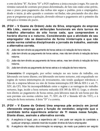 20.
A)
B)
C)
D)
21.
A)
B)
o erro da letra “B”. Na letra “D” a FGV explorou a única exceção à regra. No caso de
término natural de contrato por prazo determinado, de fato não existe aviso-prévio,
mas o prazo para pagamento das verbas não segue o padrão, pois o empregador,
desde o início, já sabe quando o contrato vai findar, não precisando dos dez dias
para se programar para a quitação, devendo efetuar o pagamento até o primeiro dia
útil após o término do pacto.
(FGV – V Exame de Ordem) João da Silva, empregado da empresa
Alfa Ltda., exerce suas atribuições funcionais em dois turnos de
trabalho alternados de oito horas cada, que compreendem o
horário diurno e o noturno. Considerando que a atividade de seu
empregador não se desenvolve de forma ininterrupta e que não
existe norma coletiva disciplinando a jornada de trabalho, assinale
a alternativa correta.
João não tem direito ao pagamento de horas extras e à redução da hora noturna.
João tem direito ao pagamento de horas extras, mas não tem direito à redução da hora
noturna.
João não tem direito ao pagamento de horas extras, mas tem direito à redução da hora
noturna.
João tem direito ao pagamento de horas extras e à redução da hora noturna.
Comentário: O empregado, por sofrer variação no seu turno de trabalho, ora
laborando em turno diurno, ora laborando em turno noturno, está enquadrado no
regime de turnos ininterruptos de revezamento, não tendo qualquer relevância o
fato de a empresa laborar ou não de forma ininterrupta (OJ 360 da SDI-1 e art. 7º,
XIV, da CF). Não há incompatibilidade entre o regime e as vantagens do trabalho
noturno, logo, incide a hora noturna reduzida (OJ 395 da SDI-1). Logo, o obreiro
tem direito ao pagamento de horas extras, pois laborava mais de seis horas por dia
sem previsão em norma coletiva (art. 7º, XIV, da CF e Súmula 423 do TST), e à
redução da hora noturna. A letra “D” é a correta.
(FGV – V Exame de Ordem) Uma empresa põe anúncio em jornal
oferecendo emprego para a função de vendedor, exigindo que o
candidato tenha experiência anterior de 11 meses nessa função.
Diante disso, assinale a alternativa correta.
A exigência é legal, pois a experiência até 1 ano pode ser exigida do candidato a
qualquer emprego, estando inserida no poder diretivo do futuro empregador.
A exigência não traduz discriminação no emprego, de modo que poderia ser exigido
 