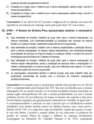 C)
D)
22.
A)
B)
C)
D)
qualquer período de experiência anterior.
A exigência é ilegal, pois o máximo que o futuro empregador poderia exigir seriam 3
meses de experiência.
A exigência é ilegal, pois o máximo que o futuro empregador poderia exigir seriam 6
meses de experiência.
Comentário: O art. 442-A da CLT permite a exigência de no máximo seis meses de
experiência em anúncios de emprego, razão pela qual a letra “D” está correta.
(FGV – V Exame de Ordem) Para equiparação salarial, é necessário
que
haja identidade de funções, trabalho de igual valor para o mesmo empregador, na
mesma localidade, com contemporaneidade na prestação dos serviços na mesma
função e a qualquer tempo, inexistindo quadro de carreira organizado.
haja identidade de funções, trabalho com a mesma produtividade e perfeição técnica,
para o mesmo empregador, na mesma região metropolitana, com contemporaneidade
na prestação de serviços na mesma função e a qualquer tempo, e quadro de carreira
homologado pelo Ministério do Trabalho e Emprego.
haja identidade de funções, trabalho de igual valor para o mesmo empregador, na
mesma região metropolitana, sendo a prestação de serviços entre o empregado e o
modelo contemporânea na mesma função, mas com diferença não superior a 2 anos,
inexistindo quadro de carreira organizado.
os empregados comparados tenham a mesma função, pois todo trabalho deve ser
igualmente remunerado de acordo com o princípio da isonomia consagrado
constitucionalmente.
Comentário: Os requisitos para a equiparação salarial estão previstos no art. 461 da
CLT e complementado pela Súmula 6 do TST. São eles: (a) trabalho para o mesmo
empregador; (b) na mesma função; (c) na mesma localidade (mesmo município ou
mesma região metropolitana); (d) com a mesma produtividade; (e) com a mesma
perfeição técnica; (f) com diferença de tempo na função não superior a dois anos.
Os três últimos requisitos são genericamente chamados de “trabalho de igual valor”.
A contemporaneidade é essencial, ou seja, é preciso que os trabalhadores tenham
trabalhado num mesmo período juntos em idêntica função, pois, como prevê a
Súmula 159 do TST, se o cargo ficar vago em definitivo, aquele que passar a ocupá-
lo não terá direito a receber o mesmo salário do seu antecessor. A existência de
quadro de carreira (Plano de Cargos e Salários) na empresa, devidamente
homologado no Ministério do Trabalho (Súmula 6 do TST), estipulando
 