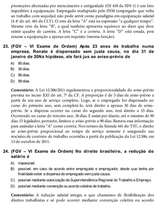 23.
A)
B)
C)
D)
24.
A)
B)
C)
D)
promoções alternadas por merecimento e antiguidade (OJ 418 da SDI-1) é um fato
impeditivo à equiparação. Empregado readaptado pelo INSS (empregado que volta
ao trabalho com sequelas) não pode servir como paradigma em equiparação salarial
(§ 4º do art. 461 da CLT). O erro da letra “A” está na expressão “a qualquer tempo”.
Mesmo erro da letra “B”, a qual também apresenta equívoco ao dizer que deve
existir quadro de carreira. A letra “C” é a correta. A letra “D” está errada, pois
resume a equiparação a apenas um requisito (mesma função).
(FGV – VI Exame de Ordem) Após 23 anos de trabalho numa
empresa, Renato é dispensado sem justa causa, no dia 31 de
janeiro de 20Na hipótese, ele fará jus ao aviso-prévio de
90 dias.
30 dias.
96 dias.
99 dias.
Comentário: A Lei 12.506/2011 regulamentou a proporcionalidade do aviso-prévio
prevista no inciso XXI do art. 7º da CF. A proporção é de 3 dias de aviso-prévio a
partir de um ano de serviço completo. Logo, se o empregado for dispensado no
curso do primeiro ano, sem completá-lo, terá direito a apenas 30 dias de aviso-
prévio. Se a dispensa ocorrer no curso do segundo ano, terá direito a 33 dias.
Ocorrendo no curso do terceiro ano, 36 dias. E assim por diante, até o máximo de 90
dias. O legislador, portanto, limitou o aviso-prévio a 90 dias. Bastava essa informação
para assinalar a letra “A” como correta. Nos termos da Súmula 441 do TST, o direito
ao aviso-prévio proporcional ao tempo de serviço somente é assegurado nas
rescisões de contrato de trabalho ocorridas a partir da publicação da Lei 12.506, em
13 de outubro de 2011.
(FGV – VI Exame de Ordem) No direito brasileiro, a redução do
salário é
impossível.
possível, em caso de acordo entre empregado e empregador, desde que tenha por
finalidade evitar a dispensa do empregado sem justa causa.
possível mediante autorização da Superintendência Regional do Trabalho e Emprego.
possível mediante convenção ou acordo coletivo de trabalho.
Comentário: A redução salarial integra o que chamamos de flexibilização dos
direitos trabalhistas e só pode ocorrer mediante convenção coletiva ou acordo
 