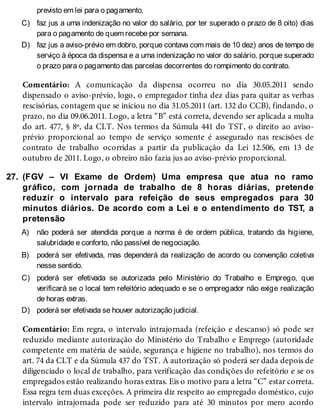 C)
D)
27.
A)
B)
C)
D)
previsto em lei para o pagamento.
faz jus a uma indenização no valor do salário, por ter superado o prazo de 8 oito) dias
para o pagamento de quem recebe por semana.
faz jus a aviso-prévio em dobro, porque contava com mais de 10 dez) anos de tempo de
serviço à época da dispensa e a uma indenização no valor do salário, porque superado
o prazo para o pagamento das parcelas decorrentes do rompimento do contrato.
Comentário: A comunicação da dispensa ocorreu no dia 30.05.2011 sendo
dispensado o aviso-prévio, logo, o empregador tinha dez dias para quitar as verbas
rescisórias, contagem que se iniciou no dia 31.05.2011 (art. 132 do CCB), findando, o
prazo, no dia 09.06.2011. Logo, a letra “B” está correta, devendo ser aplicada a multa
do art. 477, § 8º, da CLT. Nos termos da Súmula 441 do TST, o direito ao aviso-
prévio proporcional ao tempo de serviço somente é assegurado nas rescisões de
contrato de trabalho ocorridas a partir da publicação da Lei 12.506, em 13 de
outubro de 2011. Logo, o obreiro não fazia jus ao aviso-prévio proporcional.
(FGV – VI Exame de Ordem) Uma empresa que atua no ramo
gráfico, com jornada de trabalho de 8 horas diárias, pretende
reduzir o intervalo para refeição de seus empregados para 30
minutos diários. De acordo com a Lei e o entendimento do TST, a
pretensão
não poderá ser atendida porque a norma é de ordem pública, tratando da higiene,
salubridade e conforto, não passível de negociação.
poderá ser efetivada, mas dependerá da realização de acordo ou convenção coletiva
nesse sentido.
poderá ser efetivada se autorizada pelo Ministério do Trabalho e Emprego, que
verificará se o local tem refeitório adequado e se o empregador não exige realização
de horas extras.
poderá ser efetivada se houver autorização judicial.
Comentário: Em regra, o intervalo intrajornada (refeição e descanso) só pode ser
reduzido mediante autorização do Ministério do Trabalho e Emprego (autoridade
competente em matéria de saúde, segurança e higiene no trabalho), nos termos do
art. 74 da CLT e da Súmula 437 do TST. A autorização só poderá ser dada depois de
diligenciado o local de trabalho, para verificação das condições do refeitório e se os
empregados estão realizando horas extras. Eis o motivo para a letra “C” estar correta.
Essa regra tem duas exceções. A primeira diz respeito ao empregado doméstico, cujo
intervalo intrajornada pode ser reduzido para até 30 minutos por mero acordo
 