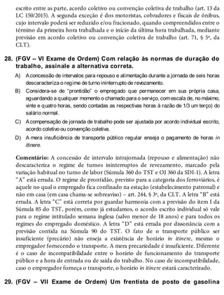 28.
A)
B)
C)
D)
29.
escrito entre as parte, acordo coletivo ou convenção coletiva de trabalho (art. 13 da
LC 150/2015). A segunda exceção é dos motoristas, cobradores e fiscais de ônibus,
cujo intervalo poderá ser reduzido e/ou fracionado, quando compreendidos entre o
término da primeira hora trabalhada e o início da última hora trabalhada, mediante
previsão em acordo coletivo ou convenção coletiva de trabalho (art. 71, § 5º, da
CLT).
(FGV – VI Exame de Ordem) Com relação às normas de duração do
trabalho, assinale a alternativa correta.
Aconcessão de intervalos para repouso e alimentação durante a jornada de seis horas
descaracteriza o regime de turno ininterrupto de revezamento.
Considera-se de “prontidão” o empregado que permanecer em sua própria casa,
aguardando a qualquer momento o chamado para o serviço, com escala de, no máximo,
vinte e quatro horas, sendo contadas as respectivas horas à razão de 1/3 um terço) do
salário normal.
Acompensação de jornada de trabalho pode ser ajustada por acordo individual escrito,
acordo coletivo ou convenção coletiva.
A mera insuficiência de transporte público regular enseja o pagamento de horas in
itinere.
Comentário: A concessão de intervalo intrajornada (repouso e alimentação) não
descaracteriza o regime de turnos ininterruptos de revezamento, marcado pela
variação habitual no turno de labor (Súmula 360 do TST e OJ 360 da SDI-1). A letra
“A” está errada. O regime de prontidão, previsto para a categoria dos ferroviários, é
aquele no qual o empregado fica confinado na estação (estabelecimento patronal) e
não em casa (em casa chama-se sobreaviso) – art. 244, § 3º, da CLT. A letra “B” está
errada. A letra “C” está correta por guardar harmonia com a previsão do item I da
Súmula 85 do TST, porém, como já estudamos, o acordo escrito individual só vale
para o regime intitulado semana inglesa (salvo menor de 18 anos) e para todos os
regimes do empregado doméstico. A letra “D” está errada por dissonância com a
previsão contida na Súmula 90 do TST. O fato de o transporte público ser
insuficiente (precário) não enseja a existência de horário in itinere, mesmo o
empregador fornecendo o transporte. A mera precariedade é insuficiente. Diferente
é o caso de incompatibilidade entre o horário de funcionamento do transporte
público e a hora de entrada ou de saída do trabalho. No caso de incompatibilidade,
caso o empregador forneça o transporte, o horário in itinere estará caracterizado.
(FGV – VII Exame de Ordem) Um frentista de posto de gasolina
 