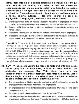 A)
B)
C)
D)
30.
A)
B)
C)
D)
sofreu desconto no seu salário referente à devolução de cheque
sem provisão de fundos, em razão de não ter observado
recomendação prevista em acordo coletivo de trabalho no tocante
à verificação da situação cadastral do cliente no ato da venda do
combustível. Diante dessa situação hipotética, e considerando que
a norma coletiva autoriza o desconto salarial no caso de
negligência do empregado, assinale a alternativa correta.
O empregador não podia ter efetuado o desconto no salário do empregado, em razão
do princípio da intangibilidade salarial, sendo inválida a norma coletiva autorizadora.
O desconto foi lícito, em face da não observância das recomendações previstas em
norma coletiva.
O desconto somente pode ser considerado lícito se comprovado o dolo do empregado.
O desconto é ilícito, pois o empregador não pode transferir ao empregado os riscos da
atividade econômica, sendo inválida a norma coletiva que o autoriza.
Comentário: O desconto foi lícito, exatamente pelo fato de o empregado não ter
observado o termo de responsabilidade firmado em norma coletiva (poderia ter sido
firmado entre empregado e empregador também) – inteligência do art. 462, § 1º, da
CLT e da OJ 251 da SDI-1. O prejuízo foi provocado por culpa do empregado, logo,
o desconto só pode ser realizado se existir previsão neste sentido (acordo entre as
partes ou norma coletiva). Se tivesse sido causado dolosamente (intencionalmente),
o desconto poderia ser feito independentemente de acordo. O princípio da
intangibilidade salarial, assim como os demais, não é absoluto. A letra correta é a “B”.
(FGV – VII Exame de Ordem) Em razão de forte enchente que trouxe
sérios prejuízos à localidade, houve o encerramento das
atividades da empresa Boa Vida Ltda., que teve seu
estabelecimento totalmente destruído pela força das águas. Diante
dessa situação hipotética, com relação aos contratos de trabalho
de seus empregados, assinale a alternativa correta.
O encerramento da atividade empresarial implicará a resilição unilateral por vontade do
empregador dos contratos de trabalho de seus empregados.
Os empregados têm direito à indenização compensatória de 20% vinte por cento) sobre
os depósitos do FGTS.
Os empregados não podem movimentar a conta vinculada do FGTS.
O empregado detentor de estabilidade provisória por ter sido eleito representante dos
empregados na Comissão Interna de Prevenção de Acidentes – CIPA tem direito ao
 