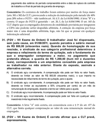 31.
A)
B)
C)
D)
32.
pagamento dos salários do período compreendido entre a data da ruptura do contrato
de trabalho e o final do período da garantia de emprego.
Comentário: Os contratos de trabalho foram extintos por motivo de força maior
(arts. 501 e 502 da CLT), provocando a redução da indenização pela metade (de 40%
para 20% sobre o FGTS – vide também art. 18, § 2º, da Lei 8.036/1990). A letra “B” é a
correta. O saque do FGTS é garantido – art. 20, I, da Lei 8.036/1990. O art. 165 da
CLT dispõe que os empregados detentores de estabilidade provisória por integrarem
a CIPA não poderão sofrer despedida arbitrária. A extinção da empresa por força
maior não é uma despedida arbitrária, logo, não há que se pensar em qualquer
indenização adicional.
(FGV – VII Exame de Ordem) O trabalhador José foi dispensado,
sem justa causa, em 01/06/2011, quando percebia o salário mensal
de R$ 800,00 (oitocentos reais). Quando da homologação de sua
rescisão, o sindicato de sua categoria profissional determinou à
empresa o refazimento do termo de quitação, sob o fundamento de
que o empregador compensou a maior, no pagamento que
pretendia efetuar, a quantia de R$ 1.200,00 (hum mil e duzentos
reais), correspondente a um empréstimo concedido pela empresa
ao trabalhador no mês anterior. Diante do exposto, assinale a
alternativa correta.
O sindicato agiu corretamente. A compensação não pode ser feita no valor fixado,
devendo se limitar ao valor de R$ 800,00 oitocentos reais), o que importa na
necessidade de refazimento do termo de quitação, para o ajuste.
O sindicato agiu corretamente. A compensação não pode ser feita no valor fixado,
devendo se limitar ao equivalente a 50% cinquenta por cento) de um mês de
remuneração do empregado, devendo o termo ser refeito para o ajuste.
O sindicato agiu incorretamente. Acompensação pode ser feita no valor fixado.
O sindicato agiu incorretamente. A compensação pode ser feita em qualquer valor,
inexistindo limite legalmente fixado.
Comentário: A letra “A” está correta, em consonância com o § 5º do art. 477 da
CLT, que limita qualquer compensação ao valor de uma remuneração mensal do
empregado.
(FGV – VII Exame de Ordem) É correto afirmar que a CLT prevê,
expressamente,
 