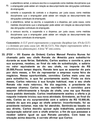 A)
B)
C)
D)
33.
a advertência verbal, a censura escrita e a suspensão como medidas disciplinares que
o empregador pode adotar em relação ao descumprimento das obrigações contratuais
do empregado.
somente a suspensão do contrato e a dispensa, por justa causa, como medidas
disciplinares que o empregador pode adotar em relação ao descumprimento das
obrigações contratuais do empregado.
a advertência, verbal ou escrita, a suspensão e a dispensa, por justa causa, como
medidas disciplinares que o empregador pode adotar em relação ao descumprimento
das obrigações contratuais do empregado.
a censura escrita, a suspensão e a dispensa, por justa causa, como medidas
disciplinares que o empregador pode adotar em relação ao descumprimento das
obrigações contratuais do empregado.
Comentário: A CLT prevê expressamente a suspensão disciplinar (art. 474 da CLT)
e a demissão por justa causa (art. 482 da CLT). Não dispõe expressamente sobre a
advertência (ou admoestação). A letra “B” está correta.
(FGV – VII Exame de Ordem) Carlos Manoel Pereira Nunes foi
chamado pelo seu chefe Renato de Almeida para substituí-lo
durante as suas férias. Satisfeito, Carlos aceitou o convite e, para
sua surpresa, recebeu, ao final do mês de substituição, o salário
no valor equivalente ao do seu chefe, no importe de R$
20.000,Pouco tempo depois, Renato teve que se ausentar do país
por dois meses, a fim de representar a empresa numa feira de
negócios. Nessa oportunidade, convidou Carlos mais uma vez
para substituí-lo, o que foi prontamente aceito. Findo os dois
meses, Carlos retornou à sua função habitual, mas o seu chefe
Renato não mais retornou. No dia seguinte, o presidente da
empresa chamou Carlos ao seu escritório e o convidou para
assumir definitivamente a função de chefe, uma vez que Renato
havia pedido demissão. Carlos imediatamente aceitou a oferta e já
naquele instante iniciou sua nova atividade. Entretanto, ao final do
mês, Carlos se viu surpreendido com o salário de R$ 10.000,00,
metade do que era pago ao chefe anterior. Inconformado, foi ao
presidente reclamar, mas não foi atendido. Sentindo-se lesado no
seu direito, Carlos decidiu ajuizar ação trabalhista, postulando
equiparação salarial com o chefe anterior, a fim de que passasse a
receber salário igual ao que Renato percebia. Com base na
situação acima descrita, é correto afirmar que Carlos
 