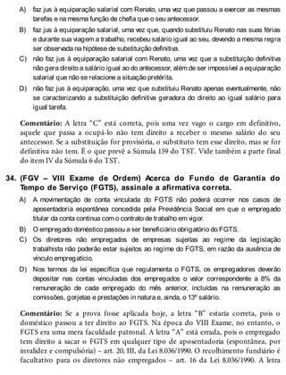 A)
B)
C)
D)
34.
A)
B)
C)
D)
faz jus à equiparação salarial com Renato, uma vez que passou a exercer as mesmas
tarefas e na mesma função de chefia que o seu antecessor.
faz jus à equiparação salarial, uma vez que, quando substituiu Renato nas suas férias
e durante sua viagem a trabalho, recebeu salário igual ao seu, devendo a mesma regra
ser observada na hipótese de substituição definitiva.
não faz jus à equiparação salarial com Renato, uma vez que a substituição definitiva
não gera direito a salário igual ao do antecessor, além de ser impossível a equiparação
salarial que não se relacione a situação pretérita.
não faz jus à equiparação, uma vez que substituiu Renato apenas eventualmente, não
se caracterizando a substituição definitiva geradora do direito ao igual salário para
igual tarefa.
Comentário: A letra “C” está correta, pois uma vez vago o cargo em definitivo,
aquele que passa a ocupá-lo não tem direito a receber o mesmo salário do seu
antecessor. Se a substituição for provisória, o substituto tem esse direito, mas se for
definitiva não tem. É o que prevê a Súmula 159 do TST. Vide também a parte final
do item IV da Súmula 6 do TST.
(FGV – VIII Exame de Ordem) Acerca do Fundo de Garantia do
Tempo de Serviço (FGTS), assinale a afirmativa correta.
A movimentação de conta vinculada do FGTS não poderá ocorrer nos casos de
aposentadoria espontânea concedida pela Previdência Social em que o empregado
titular da conta continua com o contrato de trabalho em vigor.
O empregado doméstico passou a ser beneficiário obrigatório do FGTS.
Os diretores não empregados de empresas sujeitas ao regime da legislação
trabalhista não poderão estar sujeitos ao regime do FGTS, em razão da ausência de
vínculo empregatício.
Nos termos da lei específica que regulamenta o FGTS, os empregadores deverão
depositar nas contas vinculadas dos empregados o valor correspondente a 8% da
remuneração de cada empregado do mês anterior, incluídas na remuneração as
comissões, gorjetas e prestações in natura e, ainda, o 13º salário.
Comentário: Se a prova fosse aplicada hoje, a letra “B” estaria correta, pois o
doméstico passou a ter direito ao FGTS. Na época do VIII Exame, no entanto, o
FGTS era uma mera faculdade patronal. A letra “A” está errada, pois o empregado
tem direito a sacar o FGTS em qualquer tipo de aposentadoria (espontânea, por
invalidez e compulsória) – art. 20, III, da Lei 8.036/1990. O recolhimento fundiário é
facultativo para os diretores não empregados – art. 16 da Lei 8.036/1990. A letra
 