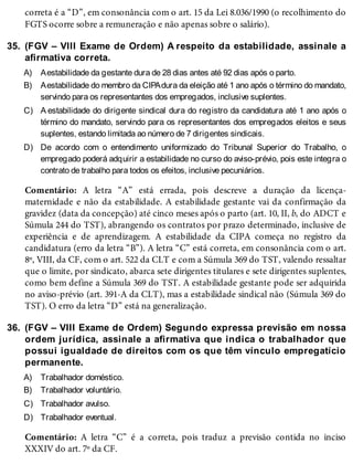 35.
A)
B)
C)
D)
36.
A)
B)
C)
D)
correta é a “D”, em consonância com o art. 15 da Lei 8.036/1990 (o recolhimento do
FGTS ocorre sobre a remuneração e não apenas sobre o salário).
(FGV – VIII Exame de Ordem) A respeito da estabilidade, assinale a
afirmativa correta.
Aestabilidade da gestante dura de 28 dias antes até 92 dias após o parto.
Aestabilidade do membro da CIPAdura da eleição até 1 ano após o término do mandato,
servindo para os representantes dos empregados, inclusive suplentes.
A estabilidade do dirigente sindical dura do registro da candidatura até 1 ano após o
término do mandato, servindo para os representantes dos empregados eleitos e seus
suplentes, estando limitada ao número de 7 dirigentes sindicais.
De acordo com o entendimento uniformizado do Tribunal Superior do Trabalho, o
empregado poderá adquirir a estabilidade no curso do aviso-prévio, pois este integra o
contrato de trabalho para todos os efeitos, inclusive pecuniários.
Comentário: A letra “A” está errada, pois descreve a duração da licença-
maternidade e não da estabilidade. A estabilidade gestante vai da confirmação da
gravidez (data da concepção) até cinco meses após o parto (art. 10, II, b, do ADCT e
Súmula 244 do TST), abrangendo os contratos por prazo determinado, inclusive de
experiência e de aprendizagem. A estabilidade da CIPA começa no registro da
candidatura (erro da letra “B”). A letra “C” está correta, em consonância com o art.
8º, VIII, da CF, com o art. 522 da CLT e com a Súmula 369 do TST, valendo ressaltar
que o limite, por sindicato, abarca sete dirigentes titulares e sete dirigentes suplentes,
como bem define a Súmula 369 do TST. A estabilidade gestante pode ser adquirida
no aviso-prévio (art. 391-A da CLT), mas a estabilidade sindical não (Súmula 369 do
TST). O erro da letra “D” está na generalização.
(FGV – VIII Exame de Ordem) Segundo expressa previsão em nossa
ordem jurídica, assinale a afirmativa que indica o trabalhador que
possui igualdade de direitos com os que têm vínculo empregatício
permanente.
Trabalhador doméstico.
Trabalhador voluntário.
Trabalhador avulso.
Trabalhador eventual.
Comentário: A letra “C” é a correta, pois traduz a previsão contida no inciso
XXXIV do art. 7º da CF.
 