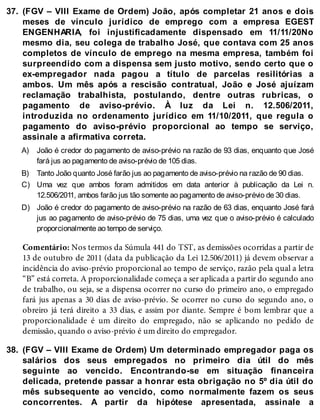 37.
A)
B)
C)
D)
38.
(FGV – VIII Exame de Ordem) João, após completar 21 anos e dois
meses de vínculo jurídico de emprego com a empresa EGEST
ENGENHARIA, foi injustificadamente dispensado em 11/11/20No
mesmo dia, seu colega de trabalho José, que contava com 25 anos
completos de vínculo de emprego na mesma empresa, também foi
surpreendido com a dispensa sem justo motivo, sendo certo que o
ex-empregador nada pagou a título de parcelas resilitórias a
ambos. Um mês após a rescisão contratual, João e José ajuízam
reclamação trabalhista, postulando, dentre outras rubricas, o
pagamento de aviso-prévio. À luz da Lei n. 12.506/2011,
introduzida no ordenamento jurídico em 11/10/2011, que regula o
pagamento do aviso-prévio proporcional ao tempo se serviço,
assinale a afirmativa correta.
João é credor do pagamento de aviso-prévio na razão de 93 dias, enquanto que José
fará jus ao pagamento de aviso-prévio de 105 dias.
Tanto João quanto José farão jus ao pagamento de aviso-prévio na razão de 90 dias.
Uma vez que ambos foram admitidos em data anterior à publicação da Lei n.
12.506/2011, ambos farão jus tão somente ao pagamento de aviso-prévio de 30 dias.
João é credor do pagamento de aviso-prévio na razão de 63 dias, enquanto José fará
jus ao pagamento de aviso-prévio de 75 dias, uma vez que o aviso-prévio é calculado
proporcionalmente ao tempo de serviço.
Comentário: Nos termos da Súmula 441 do TST, as demissões ocorridas a partir de
13 de outubro de 2011 (data da publicação da Lei 12.506/2011) já devem observar a
incidência do aviso-prévio proporcional ao tempo de serviço, razão pela qual a letra
“B” está correta. A proporcionalidade começa a ser aplicada a partir do segundo ano
de trabalho, ou seja, se a dispensa ocorrer no curso do primeiro ano, o empregado
fará jus apenas a 30 dias de aviso-prévio. Se ocorrer no curso do segundo ano, o
obreiro já terá direito a 33 dias, e assim por diante. Sempre é bom lembrar que a
proporcionalidade é um direito do empregado, não se aplicando no pedido de
demissão, quando o aviso-prévio é um direito do empregador.
(FGV – VIII Exame de Ordem) Um determinado empregador paga os
salários dos seus empregados no primeiro dia útil do mês
seguinte ao vencido. Encontrando-se em situação financeira
delicada, pretende passar a honrar esta obrigação no 5º dia útil do
mês subsequente ao vencido, como normalmente fazem os seus
concorrentes. A partir da hipótese apresentada, assinale a
 
