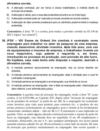 A)
B)
C)
D)
39.
A)
B)
C)
D)
afirmativa correta.
A alteração contratual, por ser lesiva à classe trabalhadora, é inválida diante do
princípio da proteção.
Aalteração é válida, pois a nova data pretendida encontra-se no limite legal.
Aalteração somente pode ser realizada se houver previsão em acordo coletivo.
Aalteração de data somente prevalecerá para os admitidos posteriormente à mudança
pretendida.
Comentário: A letra “B” é a correta, pois traduz a previsão contida na OJ 159 da
SDI-1 (típico “jus variandi”).
(FGV – VIII Exame de Ordem) Um cientista é contratado como
empregado para trabalhar no setor de pesquisa de uma empresa,
visando desenvolver atividade inventiva. Após três anos, com uso
de equipamentos e insumos da empresa, o trabalhador inventa um
novo maquinário, cuja patente é requerida e, em breve,
introduzida no processo de produção, com previsão de alto lucro.
Na hipótese, caso nada tenha sido disposto a respeito, assinale a
afirmativa correta.
A invenção pertence exclusivamente ao empregado, mas os lucros deverão ser
divididos.
A invenção pertence exclusivamente ao empregador, dada a atividade para a qual foi
contratado o empregado.
Ainvenção pertence ao empregado e ao empregador, que dividirão os lucros.
A invenção pertence ao empregador, mas é dado ao empregado pedir indenização por
dano material, a ser arbitrado pela justiça.
Comentário: A questão trata da invenção do empregado, tendo a letra “B” como
correta. A Lei 9.279/1996, no Capítulo XIV, dispõe sobre “invenção do empregado
ou de prestador de serviços” (a partir do art. 88). Se o empregado foi contratado
como inventor, para criar, para projetar, para construir etc., o produto do seu
serviço pertence exclusivamente ao empregador, pois o obreiro já foi devidamente
remunerado, mediante salário – vide art. 88, § 1º. É exatamente o caso explorado na
questão. Claro, se existir alguma cláusula contratual prevendo o repasse de parte do
lucro ao empregado, essa cláusula deve ser respeitada. O art. 89 complementa a
conclusão, destacando, em seu § 1º, que qualquer participação nos lucros jamais
assumirá natureza salarial. No art. 90 encontramos o outro lado da moeda. Ele trata
da invenção que pertence exclusivamente ao empregado. Isso ocorre quando a
 