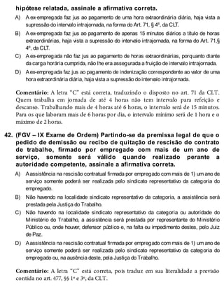 A)
B)
C)
D)
42.
A)
B)
C)
D)
hipótese relatada, assinale a afirmativa correta.
A ex-empregada faz jus ao pagamento de uma hora extraordinária diária, haja vista a
supressão do intervalo intrajornada, na forma do Art. 71, § 4º, da CLT.
A ex-empregada faz jus ao pagamento de apenas 15 minutos diários a título de horas
extraordinárias, haja vista a supressão do intervalo intrajornada, na forma do Art. 71,§
4º, da CLT.
A ex-empregada não faz jus ao pagamento de horas extraordinárias, porquanto diante
da carga horária cumprida, não lhe era assegurada a fruição de intervalo intrajornada.
Aex-empregada faz jus ao pagamento de indenização correspondente ao valor de uma
hora extraordinária diária, haja vista a supressão do intervalo intrajornada.
Comentário: A letra “C” está correta, traduzindo o disposto no art. 71 da CLT.
Quem trabalha em jornada de até 4 horas não tem intervalo para refeição e
descanso. Trabalhando mais de 4 horas até 6 horas, o intervalo será de 15 minutos.
Para os que laboram mais de 6 horas por dia, o intervalo mínimo será de 1 hora e o
máximo de 2 horas.
(FGV – IX Exame de Ordem) Partindo-se da premissa legal de que o
pedido de demissão ou recibo de quitação de rescisão do contrato
de trabalho, firmado por empregado com mais de um ano de
serviço, somente será válido quando realizado perante a
autoridade competente, assinale a afirmativa correta.
Aassistência na rescisão contratual firmada por empregado com mais de 1) um ano de
serviço somente poderá ser realizada pelo sindicato representativo da categoria do
empregado.
Não havendo na localidade sindicato representativo da categoria, a assistência será
prestada pela Justiça do Trabalho.
Não havendo na localidade sindicato representativo da categoria ou autoridade do
Ministério do Trabalho, a assistência será prestada por representante do Ministério
Público ou, onde houver, defensor público e, na falta ou impedimento destes, pelo Juiz
de Paz.
Aassistência na rescisão contratual firmada por empregado com mais de 1) um ano de
serviço somente poderá ser realizada pelo sindicato representativo da categoria do
empregado ou, na ausência deste, pela Justiça do Trabalho.
Comentário: A letra “C” está correta, pois traduz em sua literalidade a previsão
contida no art. 477, §§ 1º e 3º, da CLT.
 