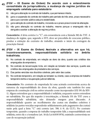43.
A)
B)
C)
D)
44.
A)
B)
C)
D)
(FGV – IX Exame de Ordem) De acordo com o entendimento
consolidado da jurisprudência, a mudança de regime jurídico do
empregado celetista para estatutário
não gera alteração no contrato de trabalho, que permanece intacto.
gera a suspensão do contrato de trabalho pelo período de três anos, prazo necessário
para que o servidor público adquira estabilidade.
gera extinção do contrato de trabalho, iniciando-se o prazo prescricional da alteração.
não gera alteração no contrato de trabalho, mesmo porque o empregado não é
obrigado a aceitar a alteração de regime jurídico.
Comentário: A letra correta é a “C”, em consonância com a Súmula 382 do TST. A
mudança de regime, que, segundo o STF, deve ser precedida de concurso público,
produz a extinção do contrato de trabalho, atraindo o início da contagem da
prescrição bienal.
(FGV – IX Exame de Ordem) Assinale a alternativa em que há,
incontroversamente, responsabilidade solidária no âmbito
trabalhista.
No contrato de empreitada, em relação ao dono da obra, quanto aos créditos dos
empregados do empreiteiro.
No contrato de terceirização lícita, em relação ao tomador dos serviços, quanto aos
créditos dos empregados da prestadora dos serviços.
Das partes vencidas nos dissídios coletivos, pelo valor das custas.
No contrato temporário, em relação ao tomador ou cliente, caso a empresa de trabalho
temporário tenha a recuperação judicial deferida.
Comentário: No contrato de empreitada há uma acirrada controvérsia acerca da
natureza da responsabilidade do dono da obra, quando este também for uma
empresa de construção civil ou estiver atuando como incorporador (OJ 191 da SDI-
1). Alguns entendem que a responsabilidade é solidária, enquanto outros entendem
ser subsidiária. No que diz respeito à terceirização, a Súmula 331 do TST crava a
responsabilidade subsidiária, não deixando margem para discussão. A
responsabilidade quanto ao recolhimento das custas em dissídios coletivos é
solidária (as partes vencidas responderão solidariamente pelo pagamento das custas)
razão pela qual a letra “C” está correta (art. 789, § 4º, da CLT). No contrato
temporário, quando a empresa de trabalho temporário falir, a responsabilidade será
solidária, entre ela e a tomadora (art. 16 da Lei 6.019/1974), existindo controvérsia no
caso de recuperação judicial.
 