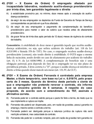 45.
A)
B)
C)
D)
46.
A)
B)
C)
D)
(FGV – X Exame de Ordem) O empregado afastado por
incapacidade laborativa, recebendo auxílio-doença previdenciário
por trinta dias, tem garantido legalmente o direito
à estabilidade provisória por, no mínimo, doze meses após a cessação do auxílio-
doença acidentário.
de exigir de seu empregador os depósitos do Fundo de Garantia do Tempo de Serviço
correspondentes ao período em que ficou afastado.
de exigir de seu empregador o pagamento de complementação do benefício
previdenciário para manter o valor do salário que recebia antes do afastamento
previdenciário.
de gozar férias de trinta dias após período de 12 doze) meses de vigência do contrato
de trabalho.
Comentário: A estabilidade de doze meses é garantida àquele que recebia auxílio-
doença acidentário, ou seja, que sofreu acidente do trabalho (art. 118 da Lei
8.213/1991 e Súmula 378 do TST). No caso, o empregado recebeu auxílio-doença
previdenciário (comum), não tendo direito à estabilidade. O FGTS segue a mesma
linha de raciocínio, sendo devido no caso de afastamento por acidente do trabalho
(art. 15, § 5º, da Lei 8.036/1990). A complementação do benefício não é uma
obrigação patronal, pois depende do fato de o empregado ter ou não plano de
previdência privada. A letra correta é a “D”, porque o auxílio-doença só interfere no
direito a férias quando durar mais de seis meses (art. 133, IV, da CLT).
(FGV – X Exame de Ordem) Fernanda é contratada pela empresa
Master, a título temporário, com base na Lei n. 6.019/74, pelo prazo
certo de 3 meses. Quando do término deste período e ciente de
que o empregador não pretende renovar o contrato, ela informa
que se encontra grávida de 6 semanas. A respeito do caso
proposto, de acordo com o entendimento do TST, assinale a
afirmativa correta.
Fernanda pode ter o contrato extinto porque o pacto foi feito a termo, de modo que no
seu implemento a ruptura se impõe.
Fernanda não poderá ser dispensada, pois, em razão da gravidez, possui garantia no
emprego, mesmo sendo o contrato a termo.
Fernanda poderá ser desligada porque a natureza jurídica da ruptura não será
resilição unilateral, mas caducidade do contrato.
Fernanda não pode ter o contrato rompido, pois em razão da gravidez tem garantia no
 