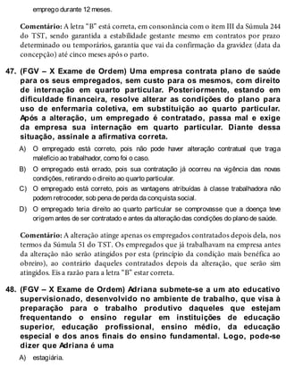 47.
A)
B)
C)
D)
48.
A)
emprego durante 12 meses.
Comentário: A letra “B” está correta, em consonância com o item III da Súmula 244
do TST, sendo garantida a estabilidade gestante mesmo em contratos por prazo
determinado ou temporários, garantia que vai da confirmação da gravidez (data da
concepção) até cinco meses após o parto.
(FGV – X Exame de Ordem) Uma empresa contrata plano de saúde
para os seus empregados, sem custo para os mesmos, com direito
de internação em quarto particular. Posteriormente, estando em
dificuldade financeira, resolve alterar as condições do plano para
uso de enfermaria coletiva, em substituição ao quarto particular.
Após a alteração, um empregado é contratado, passa mal e exige
da empresa sua internação em quarto particular. Diante dessa
situação, assinale a afirmativa correta.
O empregado está correto, pois não pode haver alteração contratual que traga
malefício ao trabalhador, como foi o caso.
O empregado está errado, pois sua contratação já ocorreu na vigência das novas
condições, retirando o direito ao quarto particular.
O empregado está correto, pois as vantagens atribuídas à classe trabalhadora não
podem retroceder, sob pena de perda da conquista social.
O empregado teria direito ao quarto particular se comprovasse que a doença teve
origem antes de ser contratado e antes da alteração das condições do plano de saúde.
Comentário: A alteração atinge apenas os empregados contratados depois dela, nos
termos da Súmula 51 do TST. Os empregados que já trabalhavam na empresa antes
da alteração não serão atingidos por esta (princípio da condição mais benéfica ao
obreiro), ao contrário daqueles contratados depois da alteração, que serão sim
atingidos. Eis a razão para a letra “B” estar correta.
(FGV – X Exame de Ordem) Adriana submete-se a um ato educativo
supervisionado, desenvolvido no ambiente de trabalho, que visa à
preparação para o trabalho produtivo daqueles que estejam
frequentando o ensino regular em instituições de educação
superior, educação profissional, ensino médio, da educação
especial e dos anos finais do ensino fundamental. Logo, pode-se
dizer que Adriana é uma
estagiária.
 
