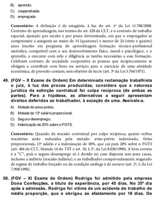 B)
C)
D)
49.
A)
B)
C)
D)
50.
aprendiz.
cooperativada.
empregada.
Comentário: A definição é de estagiário, à luz do art. 1º da Lei 11.788/2008.
Contrato de aprendizagem, nos termos do art. 428 da CLT, é o contrato de trabalho
especial, ajustado por escrito e por prazo determinado, em que o empregador se
compromete a assegurar ao maior de 14 (quatorze) e menor de 24 (vinte e quatro)
anos inscrito em programa de aprendizagem formação técnico-profissional
metódica, compatível com o seu desenvolvimento físico, moral e psicológico, e o
aprendiz, a executar com zelo e diligência as tarefas necessárias a essa formação.
Celebram contrato de sociedade cooperativa as pessoas que reciprocamente se
obrigam a contribuir com bens ou serviços para o exercício de uma atividade
econômica, de proveito comum, sem objetivo de lucro (art. 3º da Lei 5.764/1971).
(FGV – X Exame de Ordem) Em determinada reclamação trabalhista
o juiz, à luz das provas produzidas, considera que a natureza
jurídica da extinção contratual foi culpa recíproca (de ambas as
partes). Para a hipótese, as alternativas a seguir apresentam
direitos deferidos ao trabalhador, à exceção de uma. Assinale-a.
Metade do aviso-prévio.
Metade do 13º salário proporcional.
Seguro-desemprego.
Indenização de 20% sobre o FGTS.
Comentário: Quando da rescisão contratual por culpa recíproca, quatro verbas
rescisórias serão reduzidas pela metade: aviso-prévio indenizado, férias
proporcionais, 13º salário e a indenização de 40%, que cai para 20% sobre o FGTS
(art. 484 da CLT, Súmula 14 do TST e art. 18, § 2º, da Lei 8.036/1990). A letra correta
é a “C”, pois o seguro-desemprego só é devido no caso dispensa sem justa causa,
inclusive a indireta (rescisão indireta), e ao trabalhador comprovadamente resgatado
de regime de trabalho forçado ou da condição análoga à de escravo (art. 2º, I, da Lei
7.998/1990).
(FGV – XI Exame de Ordem) Rodrigo foi admitido pela empresa
Dona Confecções, a título de experiência, por 45 dias. No 35º dia
após a admissão, Rodrigo foi vítima de um acidente do trabalho de
média proporção, que o obrigou ao afastamento por 18 dias. De
 