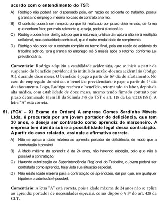 A)
B)
C)
D)
51.
A)
B)
C)
D)
acordo com o entendimento do TST:
Rodrigo não poderá ser dispensado pois, em razão do acidente do trabalho, possui
garantia no emprego, mesmo no caso de contrato a termo.
O contrato poderá ser rompido porque foi realizado por prazo determinado, de forma
que nenhum fator, por mais relevante que seja, poderá elastecê-lo.
Rodrigo poderá ser desligado porque a natureza jurídica da ruptura não será resilição
unilateral, mas caducidade contratual, que é outra modalidade de rompimento.
Rodrigo não pode ter o contrato rompido no termo final, pois em razão do acidente do
trabalho sofrido, terá garantia no emprego até 5 meses após o retorno, conforme Lei
previdenciária.
Comentário: Rodrigo adquiriu a estabilidade acidentária, que se inicia a partir da
suspensão do benefício previdenciário intitulado auxílio-doença acidentário (código
91), durando doze meses. O benefício é pago a partir do 16º dia do afastamento. No
caso do empregado doméstico, o benefício previdenciário é pago a partir do 1º dia
do afastamento. Logo, Rodrigo recebeu o benefício, retornando ao labor, depois da
alta médica, com estabilidade de doze meses, mesmo tendo firmado contrato por
prazo determinado (item III da Súmula 378 do TST e art. 118 da Lei 8.213/1991). A
letra “A” está correta.
(FGV – XI Exame de Ordem) A empresa Gomes Sardinha Móveis
Ltda. é procurada por um jovem portador de deficiência, que tem
30 anos, e deseja ser contratado como aprendiz de marceneiro. A
empresa tem dúvida sobre a possibilidade legal dessa contratação.
A partir do caso relatado, assinale a afirmativa correta.
Não se aplica a idade máxima ao aprendiz portador de deficiência, de modo que a
contratação é possível.
A idade máxima do aprendiz é de 24 anos, não havendo exceção, pelo que não é
possível a contratação.
Havendo autorização da Superintendência Regional do Trabalho, o jovem poderá ser
contratado como aprendiz, haja vista sua situação especial.
Não existe idade máxima para a contratação de aprendizes, daí por que, em qualquer
hipótese, a admissão é possível.
Comentário: A letra “A” está correta, pois a idade máxima de 24 anos não se aplica
ao aprendiz portador de necessidades especiais, como dispõe o § 5º do art. 428 da
CLT.
 
