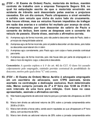 52.
A)
B)
C)
D)
53.
A)
B)
C)
D)
(FGV – XI Exame de Ordem) Paulo, motorista de ônibus, mantém
contrato de trabalho com a empresa Transporte Seguro S/A, no
qual há estipulação escrita de que o motorista envolvido em
acidente de trânsito será descontado pelas avarias e prejuízos
causados. Em um dia comum, Paulo ultrapassou o sinal vermelho
e colidiu com veículo que vinha do outro lado do cruzamento.
Não houve vítimas, mas os veículos ficaram impedidos de trafegar
em razão das avarias e o coletivo foi multado por avanço de sinal.
A empresa entendeu por bem descontar do salário de Paulo o
conserto do ônibus, bem como as despesas com o conserto do
veículo de passeio. Diante disso, assinale a afirmativa correta.
Aempresa agiu de forma incorreta, pois não poderia descontar nada de Paulo, dado o
princípio da intangibilidade salarial.
Aempresa agiu de forma incorreta, pois só poderia descontar um dos danos, pois todos
os descontos acarretaram bis in idem.
A empresa agiu corretamente, pois Paulo agiu com culpa e havia previsão contratual
para tanto.
A empresa agiu de forma incorreta, pois não houve dolo por parte do empregado e é
dela o risco do negócio. Logo, o desconto é descabido.
Comentário: A questão explora o § 1º do art. 462 da CLT. O dano foi causado
culposamente pelo empregado, existindo previsão contratual de possibilidade de
desconto, motivo pelo qual a letra “C” está correta.
(FGV – XI Exame de Ordem) Marco Aurélio é advogado empregado
em um escritório de advocacia, com CTPS assinada, tendo
acertado na contratação a dedicação exclusiva. Num determinado
mês, Marco cumpriu jornada de 2ª a 6ª feira das 12:00 às 21:00 h
com intervalo de uma hora para refeição. Com base no caso
apresentado, assinale a afirmativa correta.
Não haverá pagamento de adicional noturno porque a jornada não ultrapassou as 22:00
h.
Marco tem direito ao adicional noturno de 25% sobre a jornada compreendida entre
20:00 e 21:00 h.
Marco tem direito a horas extra, sendo assim reputadas as que ultrapassam a 4ª hora
diária, com acréscimo de 50%.
Marco tem direito ao adicional noturno de 20% sobre a jornada compreendida entre
 