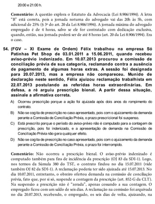 54.
A)
B)
C)
D)
20:00 e 21:00 h.
Comentário: A questão explora o Estatuto da Advocacia (Lei 8.906/1994). A letra
“B” está correta, pois a jornada noturna do advogado vai das 20h às 5h, com
adicional de 25% (§ 3º do art. 20 da Lei 8.906/1994). A jornada máxima do advogado
empregado é de 4 horas, salvo se ele for contratado com dedicação exclusiva,
quando, então, sua jornada poderá ser de até 8 horas (art. 20 da Lei 8.906/1994). Era
o caso.
(FGV – XI Exame de Ordem) Félix trabalhou na empresa Só
Patinhas Pet Shop de 03.01.2011 a 15.06.2011, quando recebeu
aviso-prévio indenizado. Em 10.07.2013 procurou a comissão de
conciliação prévia de sua categoria, reclamando contra a ausência
de pagamento de algumas horas extras. A sessão foi designada
para 20.07.2013, mas a empresa não compareceu. Munido de
declaração neste sentido, Félix ajuizou reclamação trabalhista em
22.07.2013 postulando as referidas horas extraordinárias. Em
defesa, a ré arguiu prescrição bienal. A partir dessa situação,
assinale a afirmativa correta.
Ocorreu prescrição porque a ação foi ajuizada após dois anos do rompimento do
contrato.
Não se cogita de prescrição no caso apresentado, pois com o ajuizamento da demanda
perante a Comissão de Conciliação Prévia, o prazo prescricional foi suspenso.
Está prescrito porque o período do aviso-prévio não é computado para a contagem de
prescrição, pois foi indenizado, e a apresentação de demanda na Comissão de
Conciliação Prévia não gera qualquer efeito.
Não se cogita de prescrição no caso apresentado, pois com o ajuizamento da demanda
perante a Comissão de Conciliação Prévia, o prazo foi interrompido.
Comentário: Não ocorreu a prescrição bienal. O aviso-prévio indenizado é
computado também para fins de incidência da prescrição (OJ 83 da SDI-1). Logo,
nos termos da Súmula 380 do TST, o contrato findou no dia 15.07.2011 (vide
também OJ 82 da SDI-1). A reclamação poderia ter sido ajuizada até 15.07.2013. No
dia 10.07.2011, entretanto, o obreiro ofertou demanda na comissão de conciliação
prévia, fato que, por si só, suspende a contagem da prescrição (art. 852-G da CLT).
Na suspensão a prescrição não é “zerada”, apenas cessando a sua contagem. O
empregado ficou com um saldo de seis dias. A reclamação na comissão foi arquivada
no dia 20.07.2013, recebendo, o empregado, os seis dias de volta, ajuizando, na
 