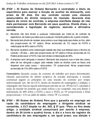 55.
A)
B)
C)
D)
56.
Justiça do Trabalho, reclamação no dia 22.07.2013. A letra correta é a “B”.
(FGV – XI Exame de Ordem) Bernardo é contratado a título de
experiência para exercer a função de auxiliar de almoxarife, com
prazo de 60 dias. Em seu contrato consta uma cláusula
assecuratória do direito recíproco de rescisão. Quarenta dias
depois do início do contrato, a empresa manifesta desejo de não
mais permanecer com Bernardo em seus quadros. Diante disso, e
considerando a legislação de regência, assinale a afirmativa
correta.
Bernardo não terá direito a qualquer indenização por tratar-se de contrato de
experiência, de modo que sabia que a qualquer momento poderia ter o pacto rompido.
Bernardo terá direito de receber aviso-prévio e sua integração para todos os fins, além
dos proporcionais de 13º salário, férias acrescidas de 1/3, saque do FGTS e
indenização de 40% sobre o FGTS.
Bernardo receberá como indenização metade dos dias que faltavam para o término do
contrato – 20 dias –, além dos proporcionais de 13º salário e férias acrescidas de 1/3.
Poderá ainda sacar o FGTS, mas sem direito à indenização de 40%.
A empresa será obrigada a ressarcir Bernardo dos prejuízos que a este deu causa,
além de ser obrigada a pagar, pela metade, todos os direitos como se fosse uma
dispensa sem justa causa – aviso-prévio, 13º proporcional, férias proporcionais
acrescidas de 1/3 e 20% sobre o FGTS.
Comentário: Quando consta, de contrato de trabalho por prazo determinado,
cláusula assecuratória do direito recíproco de rescisão antecipada, a rescisão
contratual seguirá os princípios de uma rescisão de contrato por tempo
indeterminado (art. 481 da CLT). Sendo de iniciativa do empregador a resilição, o
empregado não fará jus àquela indenização prevista no art. 479 da CLT, calculada à
razão da metade do período que ainda restava a ser cumprido, mas terá direito à
indenização de 40% sobre o FGTS, a sacar o FGTS, ao 13º proporcional, a férias
proporcionais + 1/3 e ao saldo de salário. A letra “B” é a correta.
(FGV – XII Exame de Ordem) Para que a garantia no emprego em
razão da candidatura do empregado a dirigente sindical se
consolide, a CLT dispõe no Art. 543, § 5º que: “Para os fins deste
artigo, a entidade sindical comunicará por escrito à empresa,
dentro de 24 (vinte e quatro) horas, o dia e a hora do registro da
candidatura do seu empregado e, em igual prazo, sua eleição e
 