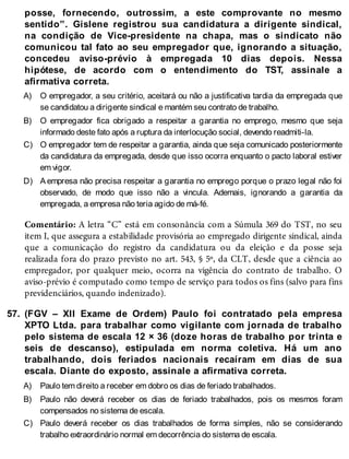 A)
B)
C)
D)
57.
A)
B)
C)
posse, fornecendo, outrossim, a este comprovante no mesmo
sentido”. Gislene registrou sua candidatura a dirigente sindical,
na condição de Vice-presidente na chapa, mas o sindicato não
comunicou tal fato ao seu empregador que, ignorando a situação,
concedeu aviso-prévio à empregada 10 dias depois. Nessa
hipótese, de acordo com o entendimento do TST, assinale a
afirmativa correta.
O empregador, a seu critério, aceitará ou não a justificativa tardia da empregada que
se candidatou a dirigente sindical e mantém seu contrato de trabalho.
O empregador fica obrigado a respeitar a garantia no emprego, mesmo que seja
informado deste fato após a ruptura da interlocução social, devendo readmiti-la.
O empregador tem de respeitar a garantia, ainda que seja comunicado posteriormente
da candidatura da empregada, desde que isso ocorra enquanto o pacto laboral estiver
em vigor.
A empresa não precisa respeitar a garantia no emprego porque o prazo legal não foi
observado, de modo que isso não a vincula. Ademais, ignorando a garantia da
empregada, a empresa não teria agido de má-fé.
Comentário: A letra “C” está em consonância com a Súmula 369 do TST, no seu
item I, que assegura a estabilidade provisória ao empregado dirigente sindical, ainda
que a comunicação do registro da candidatura ou da eleição e da posse seja
realizada fora do prazo previsto no art. 543, § 5º, da CLT, desde que a ciência ao
empregador, por qualquer meio, ocorra na vigência do contrato de trabalho. O
aviso-prévio é computado como tempo de serviço para todos os fins (salvo para fins
previdenciários, quando indenizado).
(FGV – XII Exame de Ordem) Paulo foi contratado pela empresa
XPTO Ltda. para trabalhar como vigilante com jornada de trabalho
pelo sistema de escala 12 × 36 (doze horas de trabalho por trinta e
seis de descanso), estipulada em norma coletiva. Há um ano
trabalhando, dois feriados nacionais recaíram em dias de sua
escala. Diante do exposto, assinale a afirmativa correta.
Paulo tem direito a receber em dobro os dias de feriado trabalhados.
Paulo não deverá receber os dias de feriado trabalhados, pois os mesmos foram
compensados no sistema de escala.
Paulo deverá receber os dias trabalhados de forma simples, não se considerando
trabalho extraordinário normal em decorrência do sistema de escala.
 