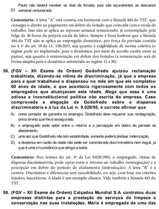 D)
58.
A)
B)
C)
D)
59.
Paulo não deverá receber os dias de feriado, pois são equivalentes ao descanso
semanal remunerado.
Comentário: A letra “A” está correta, em harmonia com a Súmula 444 do TST, que
consagra o direito ao pagamento em dobro do feriado que coincidir com a escala de
trabalho. Isso não se aplica ao repouso semanal remunerado, já contemplado pela
folga de 36 horas da própria escala de labor. Sempre é bom lembrar que a Súmula
444 do TST não se aplica ao empregado doméstico, por força da previsão contida
no § 1º do art. 10 da LC 150/2015, seja quanto à exigibilidade de norma coletiva (o
regime pode ser implantado, para o doméstico, por meio de acordo escrito entre as
partes), seja quanto à remuneração em dobro dos feriados (a remuneração será de
forma simples para o doméstico submetido ao regime 12 x 36).
(FGV – XII Exame de Ordem) Godofredo ajuizou reclamação
trabalhista, dizendo-se vítima de discriminação, já que a empresa
para a qual trabalhava o dispensou no mês em que ele completou
60 anos de idade, o que acontecia rigorosamente com todos os
empregados que alcançavam esta idade. Alega que essa é uma
odiosa e inconstitucional política não escrita da empresa. Caso
comprovada a alegação de Godofredo sobre a dispensa
discriminatória e à luz da Lei n. 9.029/95, é correto afirmar que
como portador de garantia no emprego, Godofredo deve requerer sua reintegração,
único direito que lhe é assegurado.
o empregado pode optar entre o retorno e a percepção em dobro do período de
afastamento.
uma vez que Godofredo não tem estabilidade, somente poderá pleitear indenização.
a dispensa em razão da idade não pode ser considerada discriminatória nem ilegal, já
que é uma circunstância que atinge a todos.
Comentário: Nos termos do art. 4º da Lei 9.029/1995, o empregado, vítima de
dispensa discriminatória, pode optar entre o retorno ao trabalho (reintegração) e a
percepção em dobro do período de afastamento (indenização). A letra “B” é a
correta. Discriminar é diferenciar sem razoabilidade, ou seja, com base em critérios
injustos, inaceitáveis. A idade é um exemplo clássico. Vide também a Súmula 443 do
TST.
(FGV – XII Exame de Ordem) Calçados Mundial S.A. contratou duas
empresas distintas para a prestação de serviços de limpeza e
conservação nas suas instalações. Maria é empregada de uma das
 