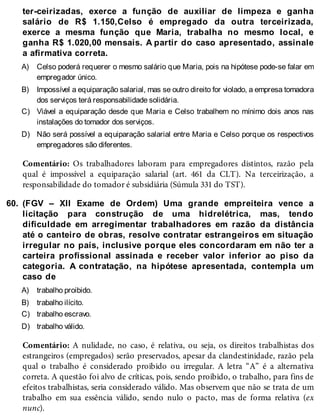 A)
B)
C)
D)
60.
A)
B)
C)
D)
ter-ceirizadas, exerce a função de auxiliar de limpeza e ganha
salário de R$ 1.150,Celso é empregado da outra terceirizada,
exerce a mesma função que Maria, trabalha no mesmo local, e
ganha R$ 1.020,00 mensais. A partir do caso apresentado, assinale
a afirmativa correta.
Celso poderá requerer o mesmo salário que Maria, pois na hipótese pode-se falar em
empregador único.
Impossível a equiparação salarial, mas se outro direito for violado, a empresa tomadora
dos serviços terá responsabilidade solidária.
Viável a equiparação desde que Maria e Celso trabalhem no mínimo dois anos nas
instalações do tomador dos serviços.
Não será possível a equiparação salarial entre Maria e Celso porque os respectivos
empregadores são diferentes.
Comentário: Os trabalhadores laboram para empregadores distintos, razão pela
qual é impossível a equiparação salarial (art. 461 da CLT). Na terceirização, a
responsabilidade do tomador é subsidiária (Súmula 331 do TST).
(FGV – XII Exame de Ordem) Uma grande empreiteira vence a
licitação para construção de uma hidrelétrica, mas, tendo
dificuldade em arregimentar trabalhadores em razão da distância
até o canteiro de obras, resolve contratar estrangeiros em situação
irregular no país, inclusive porque eles concordaram em não ter a
carteira profissional assinada e receber valor inferior ao piso da
categoria. A contratação, na hipótese apresentada, contempla um
caso de
trabalho proibido.
trabalho ilícito.
trabalho escravo.
trabalho válido.
Comentário: A nulidade, no caso, é relativa, ou seja, os direitos trabalhistas dos
estrangeiros (empregados) serão preservados, apesar da clandestinidade, razão pela
qual o trabalho é considerado proibido ou irregular. A letra “A” é a alternativa
correta. A questão foi alvo de críticas, pois, sendo proibido, o trabalho, para fins de
efeitos trabalhistas, seria considerado válido. Mas observem que não se trata de um
trabalho em sua essência válido, sendo nulo o pacto, mas de forma relativa (ex
nunc).
 