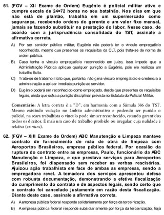61.
A)
B)
C)
D)
62.
A)
B)
(FGV – XII Exame de Ordem) Eugênio é policial militar ativo e
cumpre escala de 24×72 horas no seu batalhão. Nos dias em que
não está de plantão, trabalha em um supermercado como
segurança, recebendo ordens do gerente e um valor fixo mensal,
jamais se fazendo substituir na prestação do labor. Nesse caso, de
acordo com a jurisprudência consolidada do TST, assinale a
afirmativa correta.
Por ser servidor público militar, Eugênio não poderá ter o vínculo empregatício
reconhecido, mesmo que presentes os requisitos da CLT, pois trata-se de norma de
ordem pública.
Caso tenha o vínculo empregatício reconhecido em juízo, isso impede que a
Administração Pública aplique qualquer punição a Eugênio, pois ele realizou um
trabalho lícito.
Trata-se de trabalho ilícito que, portanto, não gera vínculo empregatício e credencia a
administração a aplicar imediata punição ao servidor.
Eugênio poderá ser reconhecido como empregado, desde que presentes os requisitos
legais, ainda que sofra a punição disciplinar prevista no Estatuto do Policial Militar.
Comentário: A letra correta é a “D”, em harmonia com a Súmula 386 do TST.
Mesmo existindo vedação no âmbito administrativo e podendo ser punido o
policial, na seara trabalhista o vínculo pode sim ser reconhecido, estando garantidos
todos os direitos. É mais um caso de trabalho proibido ou irregular, cuja nulidade é
relativa (ex nunc).
(FGV – XIII Exame de Ordem) ABC Manutenção e Limpeza manteve
contrato de fornecimento de mão de obra de limpeza com
Aeroportos Brasileiros, empresa pública federal. Por ocasião da
ruptura do contrato entre as empresas, Paulo, funcionário da ABC
Manutenção e Limpeza, e que prestava serviços para Aeroportos
Brasileiros, foi dispensado sem receber as verbas rescisórias.
Ajuizou ação trabalhista em face de ambas as empresas, sendo a
empregadora revel. A tomadora dos serviços apresentou defesa
com robusta documentação, demonstrando a efetiva fiscalização
do cumprimento do contrato e de aspectos legais, sendo certo que
o contrato foi cancelado justamente em razão desta fiscalização.
Diante deste caso, assinale a afirmativa correta.
Aempresa pública federal responde solidariamente por força da terceirização.
A empresa pública federal responde subsidiariamente por força da terceirização, haja
 
