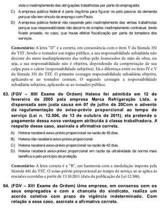 C)
D)
63.
A)
B)
C)
D)
64.
vista o inadimplemento das obrigações trabalhistas por parte do empregador.
A empresa pública federal é parte ilegítima para figurar no polo passivo da demanda
porque não tem vínculo de emprego com Paulo.
A empresa pública federal não responde pelo inadimplemento das verbas trabalhistas
porque sua responsabilidade não decorre do simples inadimplemento contratual, tendo
ficado provado, no caso, que houve efetiva fiscalização por parte da tomadora dos
serviços.
Comentário: A letra “D” é a correta, em consonância com o item V da Súmula 331
do TST. Sendo o tomador um órgão público, a sua responsabilidade subsidiária não
decorre do mero inadimplemento das verbas pelo fornecedor de mão de obra, ou
seja, a sua responsabilidade não é objetiva, dependendo da comprovação de sua
culpa para o calote (responsabilidade subjetiva). Eis a diferença entre os itens IV e V
da Súmula 331 do TST. O primeiro consagra responsabilidade subsidiária objetiva,
aplicando-se ao tomador comum. O segundo consagra a responsabilidade
subsidiária subjetiva, aplicando-se ao tomador público.
(FGV – XIII Exame de Ordem) Helena foi admitida em 12 de
fevereiro de 2005 pela empresa Marca Refrigeração Ltda. e
dispensada sem justa causa em 07 de julho de 20Com o advento
da regulamentação do aviso-prévio proporcional ao tempo de
serviço (Lei n. 12.506, de 13 de outubro de 2011), ela pretende o
pagamento dessa nova vantagem atribuída à classe trabalhadora. A
respeito desse caso, assinale a afirmativa correta.
Helena receberá aviso-prévio proporcional na razão de 45 dias.
Helena não receberá aviso-prévio proporcional.
Helena receberá aviso-prévio proporcional na razão de 42 dias.
Helena receberá aviso-prévio proporcional em razão da ultratividade da norma mais
benéfica e pelo princípio da proteção.
Comentário: A letra correta é a “B”, em harmonia com a modulação imposta pela
Súmula 441 do TST. O aviso-prévio proporcional ao tempo de serviço só se aplica às
rescisões ocorridas a partir de 13.10.2011 (data da publicação da Lei 12.506).
(FGV – XIII Exame de Ordem) Uma empresa, em consenso com os
seus empregados e com a chancela do sindicato, realiza um
acordo coletivo com prazo de vigência indeterminado. Com
relação a esse caso, assinale a afirmativa correta.
 