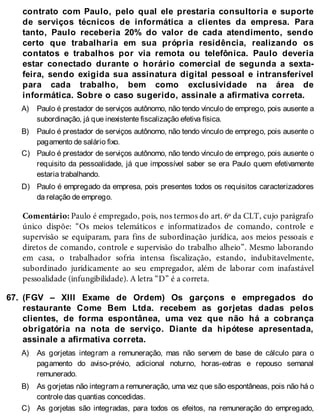 A)
B)
C)
D)
67.
A)
B)
C)
contrato com Paulo, pelo qual ele prestaria consultoria e suporte
de serviços técnicos de informática a clientes da empresa. Para
tanto, Paulo receberia 20% do valor de cada atendimento, sendo
certo que trabalharia em sua própria residência, realizando os
contatos e trabalhos por via remota ou telefônica. Paulo deveria
estar conectado durante o horário comercial de segunda a sexta-
feira, sendo exigida sua assinatura digital pessoal e intransferível
para cada trabalho, bem como exclusividade na área de
informática. Sobre o caso sugerido, assinale a afirmativa correta.
Paulo é prestador de serviços autônomo, não tendo vínculo de emprego, pois ausente a
subordinação, já que inexistente fiscalização efetiva física.
Paulo é prestador de serviços autônomo, não tendo vínculo de emprego, pois ausente o
pagamento de salário fixo.
Paulo é prestador de serviços autônomo, não tendo vínculo de emprego, pois ausente o
requisito da pessoalidade, já que impossível saber se era Paulo quem efetivamente
estaria trabalhando.
Paulo é empregado da empresa, pois presentes todos os requisitos caracterizadores
da relação de emprego.
Comentário: Paulo é empregado, pois, nos termos do art. 6º da CLT, cujo parágrafo
único dispõe: “Os meios telemáticos e informatizados de comando, controle e
supervisão se equiparam, para fins de subordinação jurídica, aos meios pessoais e
diretos de comando, controle e supervisão do trabalho alheio”. Mesmo laborando
em casa, o trabalhador sofria intensa fiscalização, estando, indubitavelmente,
subordinado juridicamente ao seu empregador, além de laborar com inafastável
pessoalidade (infungibilidade). A letra “D” é a correta.
(FGV – XIII Exame de Ordem) Os garçons e empregados do
restaurante Come Bem Ltda. recebem as gorjetas dadas pelos
clientes, de forma espontânea, uma vez que não há a cobrança
obrigatória na nota de serviço. Diante da hipótese apresentada,
assinale a afirmativa correta.
As gorjetas integram a remuneração, mas não servem de base de cálculo para o
pagamento do aviso-prévio, adicional noturno, horas-extras e repouso semanal
remunerado.
As gorjetas não integram a remuneração, uma vez que são espontâneas, pois não há o
controle das quantias concedidas.
As gorjetas são integradas, para todos os efeitos, na remuneração do empregado,
 