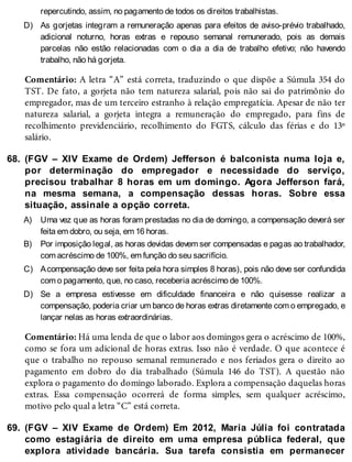 D)
68.
A)
B)
C)
D)
69.
repercutindo, assim, no pagamento de todos os direitos trabalhistas.
As gorjetas integram a remuneração apenas para efeitos de aviso-prévio trabalhado,
adicional noturno, horas extras e repouso semanal remunerado, pois as demais
parcelas não estão relacionadas com o dia a dia de trabalho efetivo; não havendo
trabalho, não há gorjeta.
Comentário: A letra “A” está correta, traduzindo o que dispõe a Súmula 354 do
TST. De fato, a gorjeta não tem natureza salarial, pois não sai do patrimônio do
empregador, mas de um terceiro estranho à relação empregatícia. Apesar de não ter
natureza salarial, a gorjeta integra a remuneração do empregado, para fins de
recolhimento previdenciário, recolhimento do FGTS, cálculo das férias e do 13º
salário.
(FGV – XIV Exame de Ordem) Jefferson é balconista numa loja e,
por determinação do empregador e necessidade do serviço,
precisou trabalhar 8 horas em um domingo. Agora Jefferson fará,
na mesma semana, a compensação dessas horas. Sobre essa
situação, assinale a opção correta.
Uma vez que as horas foram prestadas no dia de domingo, a compensação deverá ser
feita em dobro, ou seja, em 16 horas.
Por imposição legal, as horas devidas devem ser compensadas e pagas ao trabalhador,
com acréscimo de 100%, em função do seu sacrifício.
Acompensação deve ser feita pela hora simples 8 horas), pois não deve ser confundida
com o pagamento, que, no caso, receberia acréscimo de 100%.
Se a empresa estivesse em dificuldade financeira e não quisesse realizar a
compensação, poderia criar um banco de horas extras diretamente com o empregado, e
lançar nelas as horas extraordinárias.
Comentário: Há uma lenda de que o labor aos domingos gera o acréscimo de 100%,
como se fora um adicional de horas extras. Isso não é verdade. O que acontece é
que o trabalho no repouso semanal remunerado e nos feriados gera o direito ao
pagamento em dobro do dia trabalhado (Súmula 146 do TST). A questão não
explora o pagamento do domingo laborado. Explora a compensação daquelas horas
extras. Essa compensação ocorrerá de forma simples, sem qualquer acréscimo,
motivo pelo qual a letra “C” está correta.
(FGV – XIV Exame de Ordem) Em 2012, Maria Júlia foi contratada
como estagiária de direito em uma empresa pública federal, que
explora atividade bancária. Sua tarefa consistia em permanecer
 