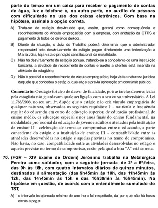 A)
B)
C)
D)
70.
A)
parte do tempo em um caixa para receber o pagamento de contas
de água, luz e telefone e, na outra parte, no auxílio de pessoas
com dificuldade no uso dos caixas eletrônicos. Com base na
hipótese, assinale a opção correta.
Trata-se de estágio desvirtuado que, assim, gerará como consequência o
reconhecimento do vínculo empregatício com a empresa, com anotação da CTPS e
pagamento de todos os direitos devidos.
Diante da situação, o Juiz do Trabalho poderá determinar que o administrador
responsável pelo desvirtuamento do estágio pague diretamente uma indenização a
Maria Júlia, haja vista o princípio constitucional da moralidade.
Não há desvirtuamento de estágio porque, tratando-se a concedente de uma instituição
bancária, a atividade de recebimento de contas e auxílio a clientes está inserida na
atividade do estagiário.
Não é possível o reconhecimento do vínculo empregatício, haja vista a natureza jurídica
daquele que concedeu o estágio, que exige a prévia aprovação em concurso público.
Comentário: O estágio foi alvo de desvio de finalidade, pois as tarefas desenvolvidas
pela estagiária não guardavam qualquer ligação com o seu curso universitário. A Lei
11.788/2008, no seu art. 3º, dispõe que o estágio não cria vínculo empregatício de
qualquer natureza, observados os seguintes requisitos: I – matrícula e frequência
regular do educando em curso de educação superior, de educação profissional, de
ensino médio, da educação especial e nos anos finais do ensino fundamental, na
modalidade profissional da educação de jovens e adultos e atestados pela instituição
de ensino; II – celebração de termo de compromisso entre o educando, a parte
concedente do estágio e a instituição de ensino; III – compatibilidade entre as
atividades desenvolvidas no estágio e aquelas previstas no termo de compromisso.
Não havia, no caso, compatibilidade entre as atividades desenvolvidas no estágio e
aquelas previstas no termo de compromisso, razão pela qual a letra “A” está correta.
(FGV – XIV Exame de Ordem) Jerônimo trabalha na Metalúrgica
Pereira como soldador, com a seguinte jornada: de 2ª a 6ª-feira,
das 9h às 18h, com quatro intervalos diários de quinze minutos,
destinados à alimentação (das 9h45min às 10h, das 11h45min às
12h, das 14h45min às 15h e das 16h30min às 16h45min). Na
hipótese em questão, de acordo com o entendimento sumulado do
TST,
o intervalo intrajornada mínimo de uma hora foi respeitado, daí por que não há horas
extras a pagar.
 
