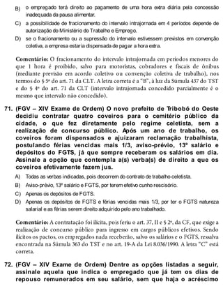 B)
C)
D)
71.
A)
B)
C)
D)
72.
o empregado terá direito ao pagamento de uma hora extra diária pela concessão
inadequada da pausa alimentar.
a possibilidade de fracionamento do intervalo intrajornada em 4 períodos depende de
autorização do Ministério do Trabalho e Emprego.
se o fracionamento ou a supressão do intervalo estivessem previstos em convenção
coletiva, a empresa estaria dispensada de pagar a hora extra.
Comentário: O fracionamento do intervalo intrajornada em períodos menores do
que 1 hora é proibido, salvo para motoristas, cobradores e fiscais de ônibus
(mediante previsão em acordo coletivo ou convenção coletiva de trabalho), nos
termos do § 5º do art. 71 da CLT. A letra correta é a “B”, à luz da Súmula 437 do TST
e do § 4º do art. 71 da CLT (intervalo intrajornada concedido parcialmente é o
mesmo que intervalo não concedido).
(FGV – XIV Exame de Ordem) O novo prefeito de Tribobó do Oeste
decidiu contratar quatro coveiros para o cemitério público da
cidade, o que fez diretamente pelo regime celetista, sem a
realização de concurso público. Após um ano de trabalho, os
coveiros foram dispensados e ajuizaram reclamação trabalhista,
postulando férias vencidas mais 1/3, aviso-prévio, 13º salário e
depósitos do FGTS, já que sempre receberam os salários em dia.
Assinale a opção que contempla a(s) verba(s) de direito a que os
coveiros efetivamente fazem jus.
Todas as verbas indicadas, pois decorrem do contrato de trabalho celetista.
Aviso-prévio, 13º salário e FGTS, por terem efetivo cunho rescisório.
Apenas os depósitos de FGTS.
Apenas os depósitos de FGTS e férias vencidas mais 1/3, por ter o FGTS natureza
salarial e as férias serem direito adquirido pelo ano trabalhado.
Comentário: A contratação foi ilícita, pois feriu o art. 37, II e § 2º, da CF, que exige a
realização de concurso público para ingresso em cargos públicos efetivos. Sendo
ilícitos os pactos, os empregados nada receberão, salvo os salários e o FGTS, ressalva
encontrada na Súmula 363 do TST e no art. 19-A da Lei 8.036/1990. A letra “C” está
correta.
(FGV – XIV Exame de Ordem) Dentre as opções listadas a seguir,
assinale aquela que indica o empregado que já tem os dias de
repouso remunerados em seu salário, sem que haja o acréscimo
 