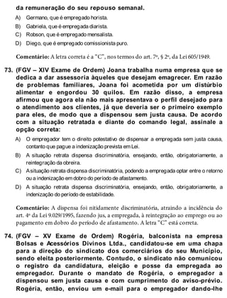 A)
B)
C)
D)
73.
A)
B)
C)
D)
74.
da remuneração do seu repouso semanal.
Germano, que é empregado horista.
Gabriela, que é empregada diarista.
Robson, que é empregado mensalista.
Diego, que é empregado comissionista puro.
Comentário: A letra correta é a “C”, nos termos do art. 7º, § 2º, da Lei 605/1949.
(FGV – XIV Exame de Ordem) Joana trabalha numa empresa que se
dedica a dar assessoria àqueles que desejam emagrecer. Em razão
de problemas familiares, Joana foi acometida por um distúrbio
alimentar e engordou 30 quilos. Em razão disso, a empresa
afirmou que agora ela não mais apresentava o perfil desejado para
o atendimento aos clientes, já que deveria ser o primeiro exemplo
para eles, de modo que a dispensou sem justa causa. De acordo
com a situação retratada e diante do comando legal, assinale a
opção correta:
O empregador tem o direito potestativo de dispensar a empregada sem justa causa,
contanto que pague a indenização prevista em Lei.
A situação retrata dispensa discriminatória, ensejando, então, obrigatoriamente, a
reintegração da obreira.
Asituação retrata dispensa discriminatória, podendo a empregada optar entre o retorno
ou a indenização em dobro do período de afastamento.
A situação retrata dispensa discriminatória, ensejando, então, obrigatoriamente, a
indenização do período de estabilidade.
Comentário: A dispensa foi nitidamente discriminatória, atraindo a incidência do
art. 4º da Lei 9.029/1995, fazendo jus, a empregada, à reintegração ao emprego ou ao
pagamento em dobro do período de afastamento. A letra “C” está correta.
(FGV – XV Exame de Ordem) Rogéria, balconista na empresa
Bolsas e Acessórios Divinos Ltda., candidatou-se em uma chapa
para a direção do sindicato dos comerciários do seu Município,
sendo eleita posteriormente. Contudo, o sindicato não comunicou
o registro da candidatura, eleição e posse da empregada ao
empregador. Durante o mandato de Rogéria, o empregador a
dispensou sem justa causa e com cumprimento do aviso-prévio.
Rogéria, então, enviou um e-mail para o empregador dando-lhe
 