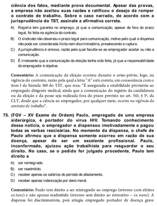 A)
B)
C)
D)
75.
A)
B)
C)
D)
ciência dos fatos, mediante prova documental. Apesar das provas,
a empresa não aceitou suas razões e ratificou o desejo de romper
o contrato de trabalho. Sobre o caso narrado, de acordo com a
jurisprudência do TST, assinale a afirmativa correta.
Rogéria tem garantia no emprego, já que a comunicação, apesar de fora do prazo
legal, foi feita na vigência do contrato.
O sindicato não observou o prazo legal para comunicação, motivo pelo qual a dispensa
não pode ser considerada ilícita nem discriminatória, prevalecendo a ruptura.
Ajurisprudência é omissa, razão pela qual faculta-se ao empregador aceitar ou não a
comunicação.
É irrelevante que a comunicação da eleição tenha sido feita, já que a responsabilidade
do empregador é objetiva.
Comentário: A comunicação da eleição ocorreu durante o aviso-prévio, logo, na
vigência do contrato, razão pela qual a letra “A” está correta, em consonância com o
item I da Súmula 369 do TST, que reza: “É assegurada a estabilidade provisória ao
empregado dirigente sindical, ainda que a comunicação do registro da candidatura
ou da eleição e da posse seja realizada fora do prazo previsto no art. 543, § 5º, da
CLT, desde que a ciência ao empregador, por qualquer meio, ocorra na vigência do
contrato de trabalho”.
(FGV – XV Exame de Ordem) Paulo, empregado de uma empresa
siderúrgica, é portador do vírus HIV. Tomando conhecimento
dessa notícia, o empregador o dispensou imotivadamente e pagou
todas as verbas rescisórias. No momento da dispensa, o chefe de
Paulo afirmou que a dispensa somente ocorreu em razão de sua
doença, apesar de ser um excelente profissional. Paulo,
inconformado, ajuizou ação trabalhista para resguardar o seu
direito. No caso, se o pedido for julgado procedente, Paulo tem
direito a
ser reintegrado.
ser readmitido.
receber apenas os salários do período de afastamento.
receber apenas indenização por dano moral.
Comentário: Paulo tem direito a ser reintegrado ao emprego (retorno com efeitos
ex tunc) e não apenas readmitido (retorno sem direito ao retroativo – ex nunc). A
dispensa foi discriminatória, pois atingiu empregado portador de doença grave
 