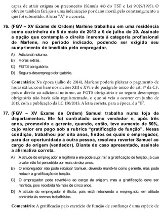 76.
A)
B)
C)
D)
77.
A)
B)
C)
D)
capaz de atrair estigma ou preconceito (Súmula 443 do TST e Lei 9.029/1995). O
obreiro também fará jus a uma indenização por dano moral, pelo constrangimento a
que foi submetido. A letra “A” é a correta.
(FGV – XV Exame de Ordem) Marlene trabalhou em uma residência
como cozinheira de 5 de maio de 2013 a 6 de julho de 20. Assinale
a opção que contempla o direito inerente à categoria profissional
de Marlene, no período indicado, podendo ser exigido seu
cumprimento de imediato pelo empregador.
Adicional noturno.
Horas extras.
FGTS obrigatório.
Seguro-desemprego obrigatório.
Comentário: Na época (julho de 2014), Marlene poderia pleitear o pagamento de
horas extras, com base nos incisos XIII e XVI e do parágrafo único do art. 7º da CF,
pois o direito ao adicional noturno, ao FGTS obrigatório e ao seguro-desemprego
obrigatório não havia sido regulamentado, o que só veio a ocorrer em junho de
2015, com a publicação da LC 150/2015. A letra correta, para a época, é a “B”.
(FGV – XV Exame de Ordem) Samuel trabalha numa loja de
departamentos. Ele foi contratado como vendedor e, após três
anos, promovido a gerente, quando, então, teve aumento de 50%,
cujo valor era pago sob a rubrica “gratificação de função”. Nessa
condição, trabalhou por oito anos, findos os quais o empregador,
para dar oportunidade a outra pessoa, resolveu reverter Samuel ao
cargo de origem (vendedor). Diante do caso apresentado, assinale
a afirmativa correta.
Aatitude do empregador é legítima e ele pode suprimir a gratificação de função, já que
o valor não foi percebido por mais de dez anos.
O empregador não pode rebaixar Samuel, devendo mantê-lo como gerente, mas pode
reduzir a gratificação de função.
O empregador pode revertê-lo ao cargo de origem, mas a gratificação deve ser
mantida, pois recebida há mais de cinco anos.
A atitude do empregador é ilícita, pois está rebaixando o empregado, em atitude
contrária às normas trabalhistas.
Comentário: A gratificação pelo exercício de função de confiança é uma espécie de
 