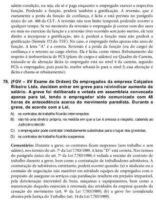 78.
A)
B)
C)
D)
salário-condição, ou seja, ela só é paga enquanto o empregado exercer a respectiva
função. Perdendo a função, perderá também a gratificação. A reversão, que é
exatamente a perda da função de confiança, é lícita e está prevista no parágrafo
único do art. 468 da CLT. A reversão não tem limite temporal, podendo ocorrer a
qualquer tempo. Se no momento da reversão o empregado já contar com dez anos
ou mais no exercício da função e a reversão tiver ocorrido sem justo motivo, ele terá
direito a incorporar a gratificação, isto é, perderá a função mais não perderá a
gratificação (Súmula 372 do TST). No caso, o empregado tinha apenas oito anos de
função. A letra “A” é a correta. Reversão é a perda da função (ou do cargo) de
confiança e o retorno ao cargo efetivo. Ela é lícita, como vimos. Rebaixamento diz
respeito à inobservância de PCS (plano de cargos e salários) ou Quadro de Carreira,
tratando-se de alteração ilícita (o empregado está no nível 4 da carreira, segundo
PCS; o empregador, para puni-lo, resolve rebaixá-lo para o nível 3; essa alteração é
ilícita e chama-se rebaixamento).
(FGV – XV Exame de Ordem) Os empregados da empresa Calçados
Ribeiro Ltda. decidem entrar em greve para reivindicar aumento de
salário. A greve foi deliberada e votada em assembleia convocada
apenas para tal, tendo o empregador sido comunicado com 48
horas de antecedência acerca do movimento paredista. Durante a
greve, de acordo com a Lei,
os contratos de trabalho ficarão interrompidos.
não há uma diretriz própria, na medida em que a Lei é omissa a respeito, cabendo ao
Judiciário decidir.
o empregador pode contratar imediatamente substitutos para o lugar dos grevistas.
os contratos de trabalho ficarão suspensos.
Comentário: Durante a greve, os contratos ficam suspensos (sem trabalho e sem
salário), nos termos do art. 7º da Lei 7.783/1989. A letra “D” está correta. Nos termos
do parágrafo único do art. 7º da Lei 7.783/1989, é vedada a rescisão de contrato de
trabalho durante a greve, bem como a contratação de trabalhadores substitutos. A
contratação de substitutos, entretanto, poderá ocorrer quando: (a) o sindicato ou a
comissão de negociação não mantiver em atividade equipes de empregados com o
propósito de assegurar os serviços cuja paralisação resultem em prejuízo irreparável,
pela deterioração irreversível de bens, máquinas e equipamentos, bem como a
manutenção daqueles essenciais à retomada das atividades da empresa quando da
cessação do movimento (art. 9º da Lei 7.783/1989); (b) a greve for considerada
abusiva pela Justiça do Trabalho (art. 14 da Lei 7.783/1989).
 