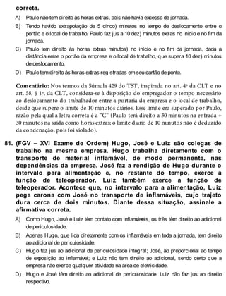 A)
B)
C)
D)
81.
A)
B)
C)
D)
correta.
Paulo não tem direito às horas extras, pois não havia excesso de jornada.
Tendo havido extrapolação de 5 cinco) minutos no tempo de deslocamento entre o
portão e o local de trabalho, Paulo faz jus a 10 dez) minutos extras no início e no fim da
jornada.
Paulo tem direito às horas extras minutos) no início e no fim da jornada, dada a
distância entre o portão da empresa e o local de trabalho, que supera 10 dez) minutos
de deslocamento.
Paulo tem direito às horas extras registradas em seu cartão de ponto.
Comentário: Nos termos da Súmula 429 do TST, inspirada no art. 4º da CLT e no
art. 58, § 1º, da CLT, considera-se à disposição do empregador o tempo necessário
ao deslocamento do trabalhador entre a portaria da empresa e o local de trabalho,
desde que supere o limite de 10 minutos diários. Esse limite era superado por Paulo,
razão pela qual a letra correta é a “C” (Paulo terá direito a 30 minutos na entrada +
30 minutos na saída como horas extras; o limite diário de 10 minutos não é deduzido
da condenação, pois foi violado).
(FGV – XVI Exame de Ordem) Hugo, José e Luiz são colegas de
trabalho na mesma empresa. Hugo trabalha diretamente com o
transporte de material inflamável, de modo permanente, nas
dependências da empresa. José faz a rendição de Hugo durante o
intervalo para alimentação e, no restante do tempo, exerce a
função de teleoperador. Luiz também exerce a função de
teleoperador. Acontece que, no intervalo para a alimentação, Luiz
pega carona com José no transporte de inflamáveis, cujo trajeto
dura cerca de dois minutos. Diante dessa situação, assinale a
afirmativa correta.
Como Hugo, José e Luiz têm contato com inflamáveis, os três têm direito ao adicional
de periculosidade.
Apenas Hugo, que lida diretamente com os inflamáveis em toda a jornada, tem direito
ao adicional de periculosidade.
Hugo faz jus ao adicional de periculosidade integral; José, ao proporcional ao tempo
de exposição ao inflamável; e Luiz não tem direito ao adicional, sendo certo que a
empresa não exerce qualquer atividade na área de eletricidade.
Hugo e José têm direito ao adicional de periculosidade. Luiz não faz jus ao direito
respectivo.
 