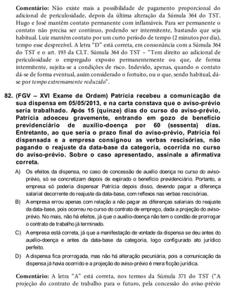 82.
A)
B)
C)
D)
Comentário: Não existe mais a possibilidade de pagamento proporcional do
adicional de periculosidade, depois da última alteração da Súmula 364 do TST.
Hugo e José mantêm contato permanente com inflamáveis. Para ser permanente o
contato não precisa ser contínuo, podendo ser intermitente, bastando que seja
habitual. Luiz mantém contato por um curto período de tempo (2 minutos por dia),
tempo esse desprezível. A letra “D” está correta, em consonância com a Súmula 364
do TST e o art. 193 da CLT. Súmula 364 do TST – “Tem direito ao adicional de
periculosidade o empregado exposto permanentemente ou que, de forma
intermitente, sujeita-se a condições de risco. Indevido, apenas, quando o contato
dá-se de forma eventual, assim considerado o fortuito, ou o que, sendo habitual, dá-
se por tempo extremamente reduzido”.
(FGV – XVI Exame de Ordem) Patrícia recebeu a comunicação de
sua dispensa em 05/05/2013, e na carta constava que o aviso-prévio
seria trabalhado. Após 15 (quinze) dias do curso do aviso-prévio,
Patrícia adoeceu gravemente, entrando em gozo de benefício
previdenciário de auxílio-doença por 60 (sessenta) dias.
Entretanto, ao que seria o prazo final do aviso-prévio, Patrícia foi
dispensada e a empresa consignou as verbas rescisórias, não
pagando o reajuste da data-base da categoria, ocorrida no curso
do aviso-prévio. Sobre o caso apresentado, assinale a afirmativa
correta.
Os efeitos da dispensa, no caso de concessão de auxílio doença no curso do aviso-
prévio, só se concretizam depois de expirado o benefício previdenciário. Portanto, a
empresa só poderia dispensar Patrícia depois disso, devendo pagar a diferença
salarial decorrente do reajuste da data-base, com reflexos nas verbas rescisórias.
A empresa errou apenas com relação a não pagar as diferenças salariais do reajuste
da data-base, pois ocorreu no curso do contrato de emprego, dada a projeção do aviso-
prévio. No mais, não há efeitos, já que o auxílio-doença não tem o condão de prorrogar
o contrato de trabalho já terminado.
Aempresa está correta, já que a manifestação de vontade da dispensa se deu antes do
auxílio-doença e antes da data-base da categoria, logo configurado ato jurídico
perfeito.
A dispensa fica prorrogada, mas não há alteração pecuniária, pois a comunicação da
dispensa já havia ocorrido e a projeção do aviso-prévio é mera ficção jurídica.
Comentário: A letra “A” está correta, nos termos da Súmula 371 do TST (“A
projeção do contrato de trabalho para o futuro, pela concessão do aviso-prévio
 