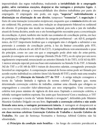 imperatividade das regras trabalhistas, traduzindo a inviabilidade de o empregado
poder, salvo raríssimas exceções, despojar-se das vantagens e proteções legais. A
indisponibilidade abrange a irrenunciabilidade dos direitos trabalhistas por parte do
empregado. O empregado não pode, em regra, “negociar” individualmente a
diminuição ou eliminação de um direito, tampouco “renunciar”. A negociação é
fruto de uma transação (concessões recíprocas), enquanto que a renúncia deriva de um
ato unilateral. Há, portanto, uma clara vedação ao despojamento bilateral ou unilateral
do obreiro. O princípio não incide na transação judicial, pois nela o juiz do trabalho
atuará de forma decisiva, sendo seu o ato homologatório necessário para a concretização
da conciliação. A priori, também não incide nas comissões de conciliação prévia, em face
da participação obrigatória do sindicato da categoria profissional – art. 625-E, parágrafo
único, da CLT (importante lembrar que o empregado não é obrigado a submeter a sua
pretensão à comissão de conciliação prévia, à luz da liminar concedida pelo STF,
suspendendo a eficácia do art. 625-D da CLT). A jurisprudência vem amenizando o peso
do princípio, como no caso em que o empregado pode abrir mão do aviso-prévio,
quando já conseguiu um novo emprego (Súmula 276 do TST), ou de optar por um novo
regulamento empresarial, renunciando ao anterior (Súmula 51 do TST). A OJ 413 da SDI-
1 merece atenção especial, pois sua base está exatamente na Súmula 51 do TST. A Súmula
342 do TST e a OJ 160 da SDI-1 tratam de descontos salariais, consagrando presunção
favorável ao empregador. A compensação semanal de horas extras pode ser firmada por
acordo escrito individual ou coletivo (item I da Súmula 85 TST), sendo mais uma ressalva
ao princípio. (*) Alteração da Súmula 277 do TST – A antiga redação consagrava a
teoria da “adesão limitada à vigência da norma coletiva”. Digamos que, numa
determinada convenção coletiva de trabalho, existisse uma cláusula que obrigava os
empregadores a conceder ticket-alimentação aos seus empregados. Uma convenção
coletiva tem prazo máximo de vigência de dois anos. Expirada a convenção coletiva, a
referida vantagem também expiraria. Era assim que funcionava! Com a mudança, o TST
passou a consagrar a teoria da “adesão limitada à revogação”, defendida pelo Ministro
Maurício Godinho Delgado em seu livro. Expirando a convenção coletiva e não sendo
firmada uma nova, a vantagem permanecerá intacta. A vantagem só desaparecerá se
uma nova norma coletiva a excluir! Mas é bom lembrar que a ultratividade só incide
em duas normas coletivas: Convenção Coletiva de Trabalho e Acordo Coletivo de
Trabalho. No caso de Sentença Normativa e Sentença Arbitral Coletiva não há
ultratividade.
e) Princípio da condição mais benéfica – Ao longo do contrato prevalecerá a
 